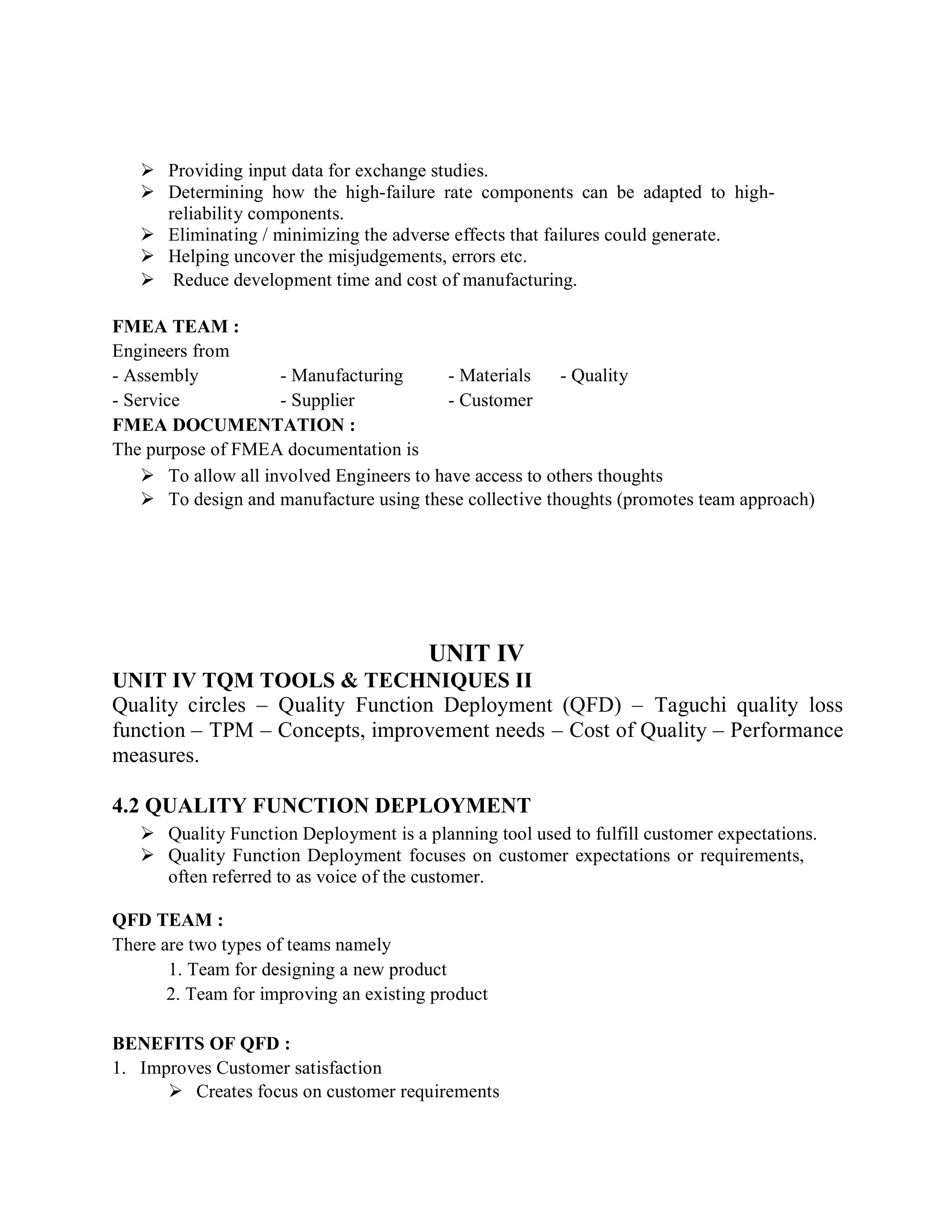  Providing input data for exchange studies.
 Determining how the high-failure rate components can be adapted to high-
reliability components.
 Eliminating / minimizing the adverse effects that failures could generate.
 Helping uncover the misjudgements, errors etc.
 Reduce development time and cost of manufacturing.
FMEA TEAM :
Engineers from
- Assembly - Manufacturing - Materials - Quality
- Service - Supplier - Customer
FMEA DOCUMENTATION :
The purpose of FMEA documentation is
 To allow all involved Engineers to have access to others thoughts
 To design and manufacture using these collective thoughts (promotes team approach)
UNIT IV
UNIT IV TQM TOOLS & TECHNIQUES II
Quality circles – Quality Function Deployment (QFD) – Taguchi quality loss
function – TPM – Concepts, improvement needs – Cost of Quality – Performance
measures.
4.2 QUALITY FUNCTION DEPLOYMENT
 Quality Function Deployment is a planning tool used to fulfill customer expectations.
 Quality Function Deployment focuses on customer expectations or requirements,
often referred to as voice of the customer.
QFD TEAM :
There are two types of teams namely
1. Team for designing a new product
2. Team for improving an existing product
BENEFITS OF QFD :
1. Improves Customer satisfaction
 Creates focus on customer requirements
 
