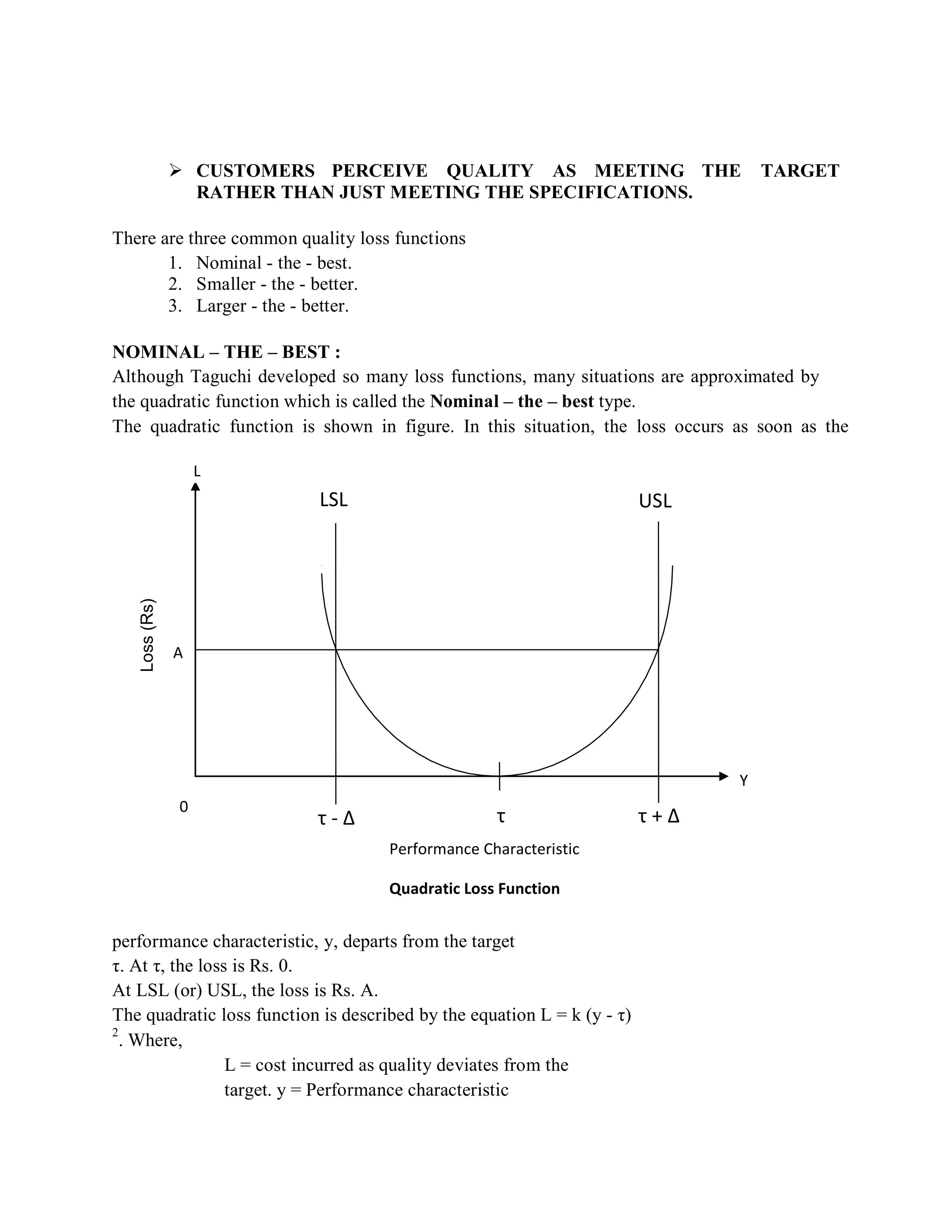 Loss(Rs)
 CUSTOMERS PERCEIVE QUALITY AS MEETING THE TARGET
RATHER THAN JUST MEETING THE SPECIFICATIONS.
There are three common quality loss functions
1. Nominal - the - best.
2. Smaller - the - better.
3. Larger - the - better.
NOMINAL – THE – BEST :
Although Taguchi developed so many loss functions, many situations are approximated by
the quadratic function which is called the Nominal – the – best type.
The quadratic function is shown in figure. In this situation, the loss occurs as soon as the
L
LSL USL
A
0
τ - ∆ τ
Performance Characteristic
Quadratic Loss Function
Y
τ + ∆
performance characteristic, y, departs from the target
τ. At τ, the loss is Rs. 0.
At LSL (or) USL, the loss is Rs. A.
The quadratic loss function is described by the equation L = k (y - τ)
2
. Where,
L = cost incurred as quality deviates from the
target. y = Performance characteristic
 