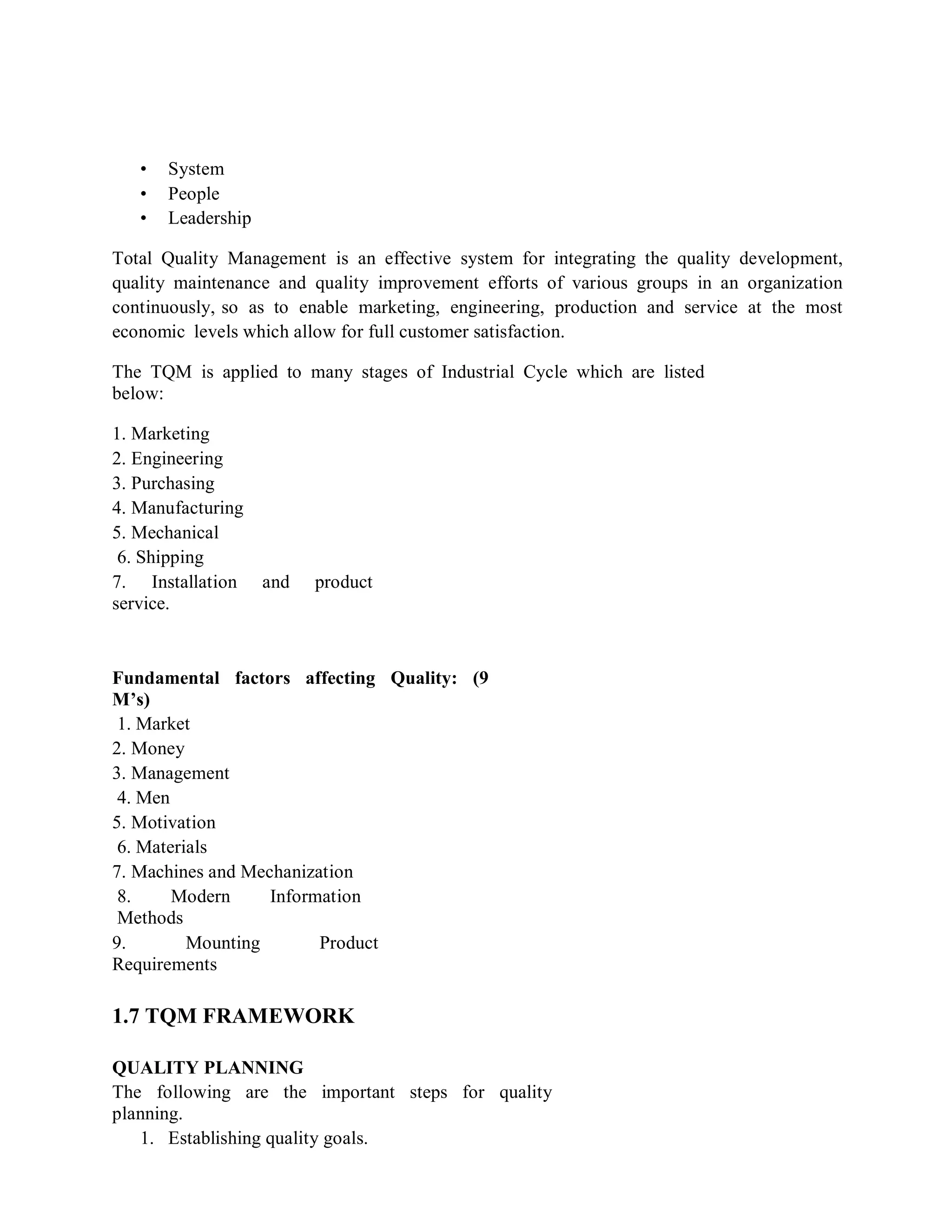 • System
• People
• Leadership
Total Quality Management is an effective system for integrating the quality development,
quality maintenance and quality improvement efforts of various groups in an organization
continuously, so as to enable marketing, engineering, production and service at the most
economic levels which allow for full customer satisfaction.
The TQM is applied to many stages of Industrial Cycle which are listed
below:
1. Marketing
2. Engineering
3. Purchasing
4. Manufacturing
5. Mechanical
6. Shipping
7. Installation and product
service.
Fundamental factors affecting Quality: (9
M’s)
1. Market
2. Money
3. Management
4. Men
5. Motivation
6. Materials
7. Machines and Mechanization
8. Modern Information
Methods
9. Mounting Product
Requirements
1.7 TQM FRAMEWORK
QUALITY PLANNING
The following are the important steps for quality
planning.
1. Establishing quality goals.
 