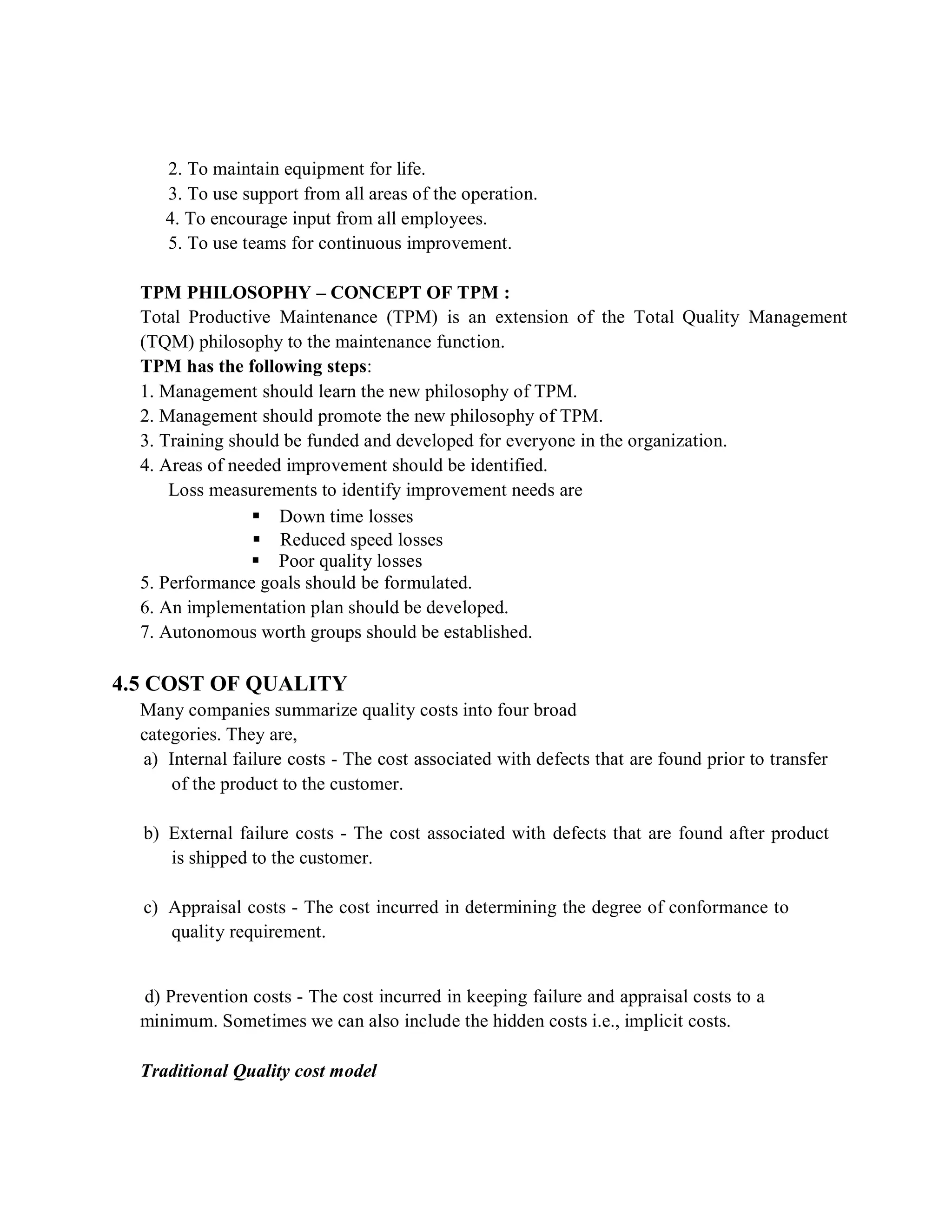2. To maintain equipment for life.
3. To use support from all areas of the operation.
4. To encourage input from all employees.
5. To use teams for continuous improvement.
TPM PHILOSOPHY – CONCEPT OF TPM :
Total Productive Maintenance (TPM) is an extension of the Total Quality Management
(TQM) philosophy to the maintenance function.
TPM has the following steps:
1. Management should learn the new philosophy of TPM.
2. Management should promote the new philosophy of TPM.
3. Training should be funded and developed for everyone in the organization.
4. Areas of needed improvement should be identified.
Loss measurements to identify improvement needs are
 Down time losses
 Reduced speed losses
 Poor quality losses
5. Performance goals should be formulated.
6. An implementation plan should be developed.
7. Autonomous worth groups should be established.
4.5 COST OF QUALITY
Many companies summarize quality costs into four broad
categories. They are,
a) Internal failure costs - The cost associated with defects that are found prior to transfer
of the product to the customer.
b) External failure costs - The cost associated with defects that are found after product
is shipped to the customer.
c) Appraisal costs - The cost incurred in determining the degree of conformance to
quality requirement.
d) Prevention costs - The cost incurred in keeping failure and appraisal costs to a
minimum. Sometimes we can also include the hidden costs i.e., implicit costs.
Traditional Quality cost model
 