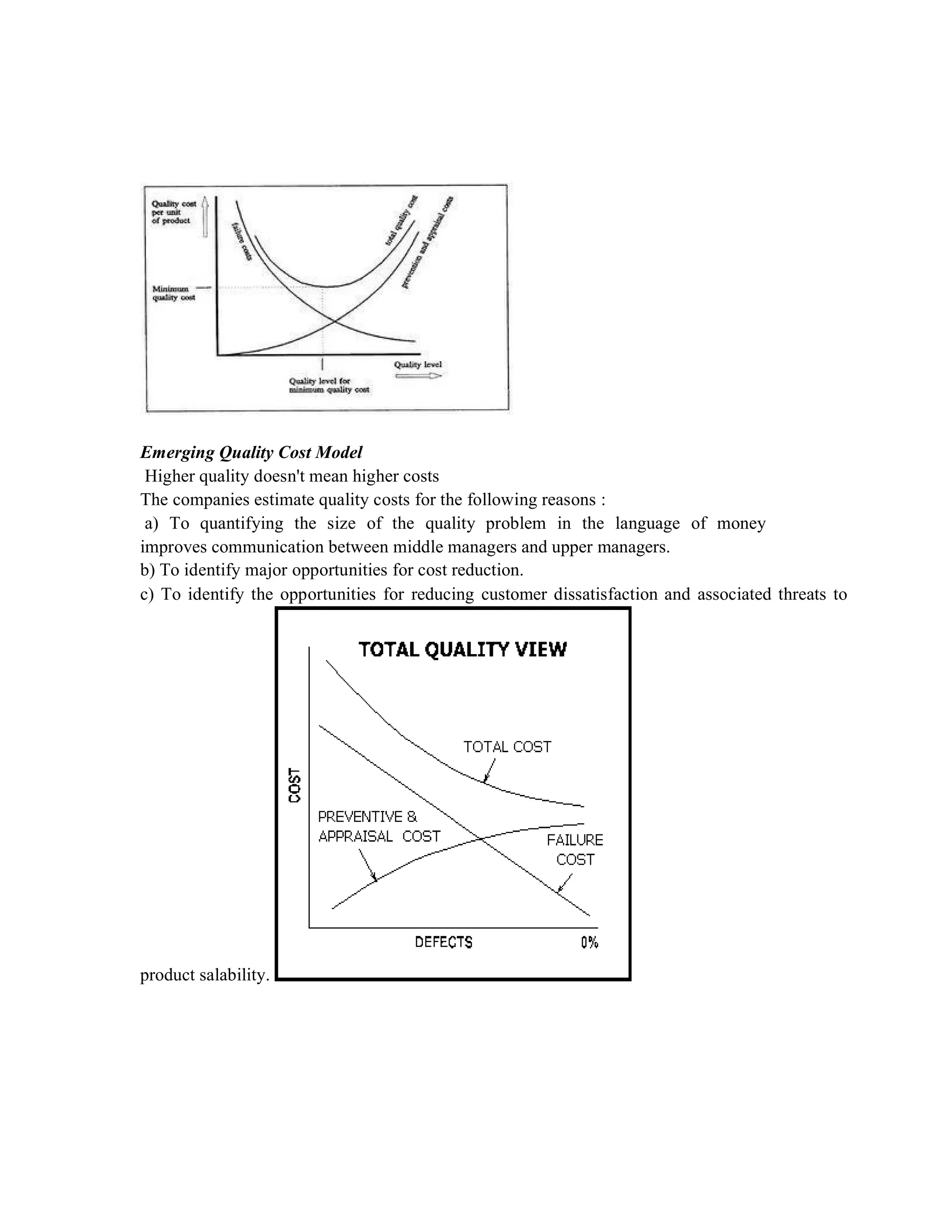 Emerging Quality Cost Model
Higher quality doesn't mean higher costs
The companies estimate quality costs for the following reasons :
a) To quantifying the size of the quality problem in the language of money
improves communication between middle managers and upper managers.
b) To identify major opportunities for cost reduction.
c) To identify the opportunities for reducing customer dissatisfaction and associated threats to
product salability.
 