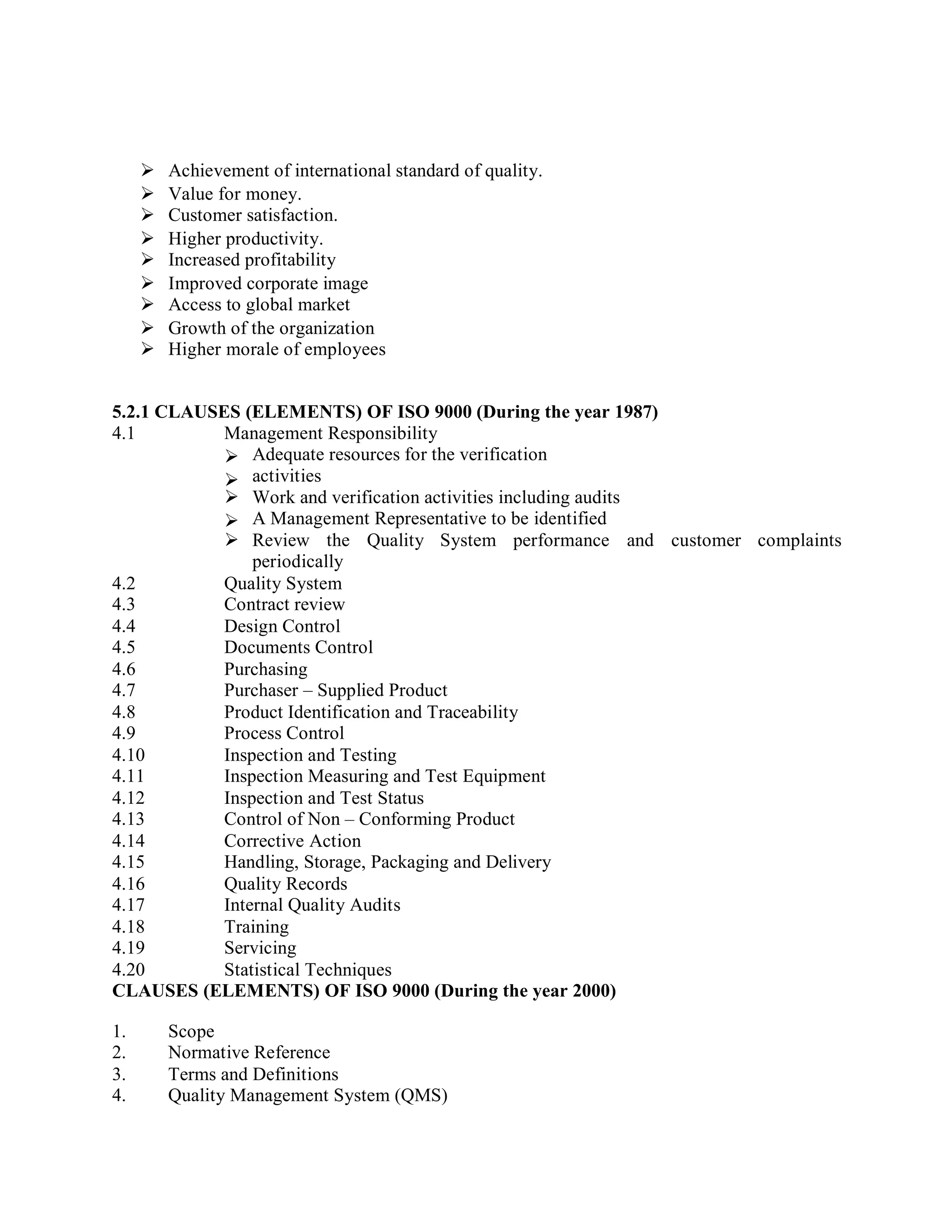  Achievement of international standard of quality.
 Value for money.
 Customer satisfaction.
 Higher productivity.
 Increased profitability
 Improved corporate image
 Access to global market
 Growth of the organization
 Higher morale of employees
5.2.1 CLAUSES (ELEMENTS) OF ISO 9000 (During the year 1987)
4.1 Management Responsibility


Adequate resources for the verification
activities
Need for trained personnel

Work and verification activities including audits
A Management Representative to be identified
 Review the Quality System performance
periodically
and customer complaints
4.2 Quality System
4.3 Contract review
4.4 Design Control
4.5 Documents Control
4.6 Purchasing
4.7 Purchaser – Supplied Product
4.8 Product Identification and Traceability
4.9 Process Control
4.10 Inspection and Testing
4.11 Inspection Measuring and Test Equipment
4.12 Inspection and Test Status
4.13 Control of Non – Conforming Product
4.14 Corrective Action
4.15 Handling, Storage, Packaging and Delivery
4.16 Quality Records
4.17 Internal Quality Audits
4.18 Training
4.19 Servicing
4.20 Statistical Techniques
CLAUSES (ELEMENTS) OF ISO 9000 (During the year 2000)
1. Scope
2. Normative Reference
3. Terms and Definitions
4. Quality Management System (QMS)
 