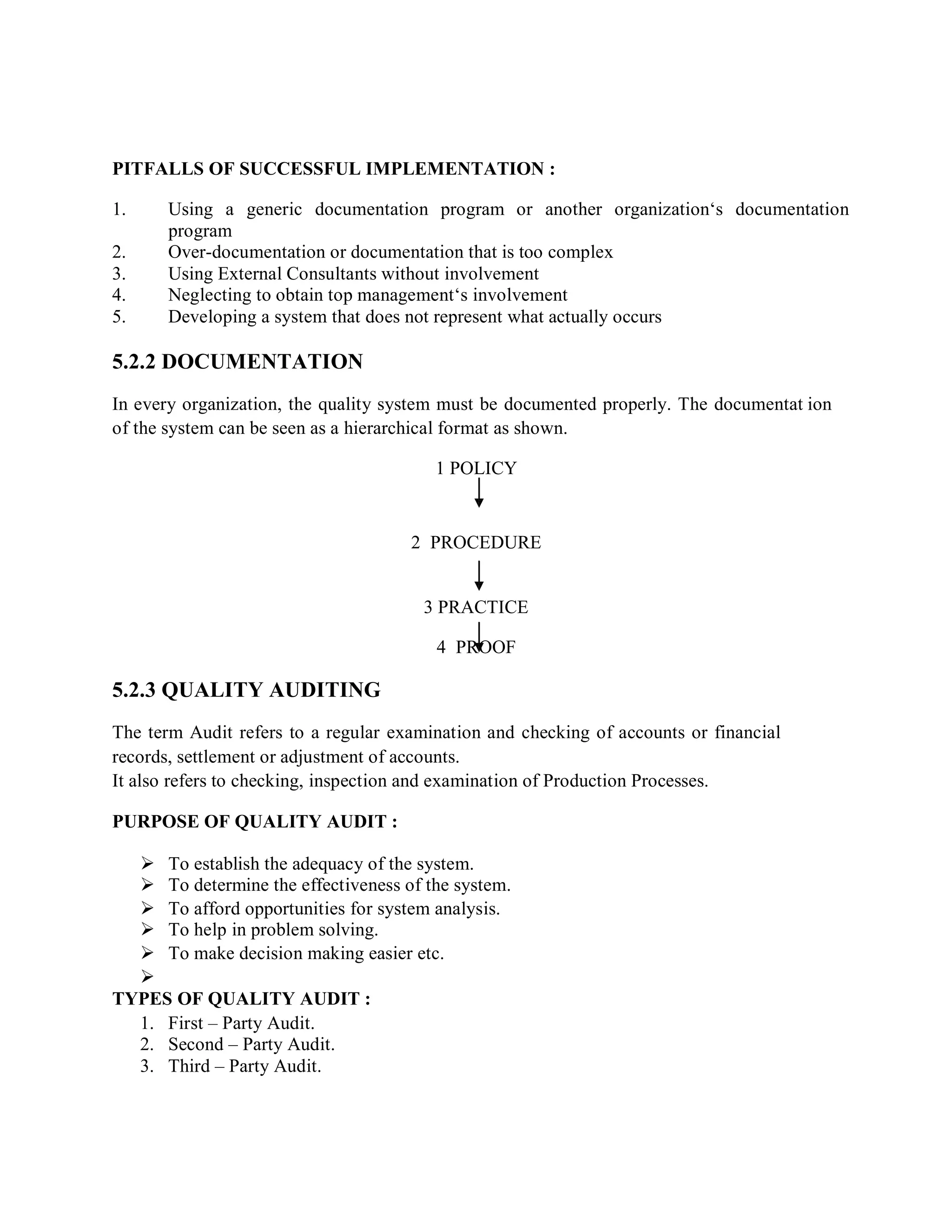 PITFALLS OF SUCCESSFUL IMPLEMENTATION :
1. Using a generic documentation program or another organization‘s documentation
program
2. Over-documentation or documentation that is too complex
3. Using External Consultants without involvement
4. Neglecting to obtain top management‘s involvement
5. Developing a system that does not represent what actually occurs
5.2.2 DOCUMENTATION
In every organization, the quality system must be documented properly. The documentat ion
of the system can be seen as a hierarchical format as shown.
1 POLICY
2 PROCEDURE
3 PRACTICE
4 PROOF
5.2.3 QUALITY AUDITING
The term Audit refers to a regular examination and checking of accounts or financial
records, settlement or adjustment of accounts.
It also refers to checking, inspection and examination of Production Processes.
PURPOSE OF QUALITY AUDIT :
 To establish the adequacy of the system.
 To determine the effectiveness of the system.
 To afford opportunities for system analysis.
 To help in problem solving.
 To make decision making easier etc.

TYPES OF QUALITY AUDIT :
1. First – Party Audit.
2. Second – Party Audit.
3. Third – Party Audit.
 