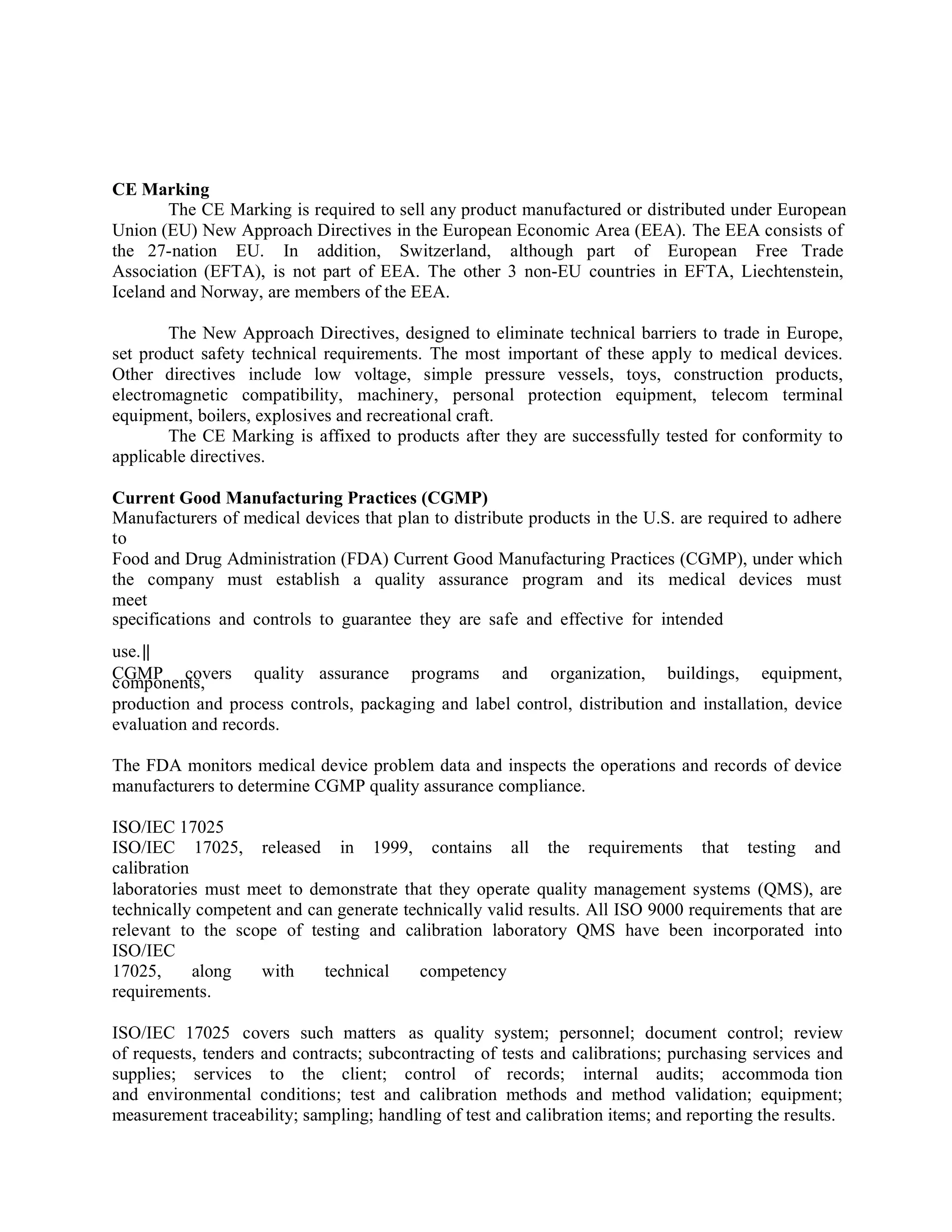 CE Marking
The CE Marking is required to sell any product manufactured or distributed under European
Union (EU) New Approach Directives in the European Economic Area (EEA). The EEA consists of
the 27-nation EU. In addition, Switzerland, although part of European Free Trade
Association (EFTA), is not part of EEA. The other 3 non-EU countries in EFTA, Liechtenstein,
Iceland and Norway, are members of the EEA.
The New Approach Directives, designed to eliminate technical barriers to trade in Europe,
set product safety technical requirements. The most important of these apply to medical devices.
Other directives include low voltage, simple pressure vessels, toys, construction products,
electromagnetic compatibility, machinery, personal protection equipment, telecom terminal
equipment, boilers, explosives and recreational craft.
The CE Marking is affixed to products after they are successfully tested for conformity to
applicable directives.
Current Good Manufacturing Practices (CGMP)
Manufacturers of medical devices that plan to distribute products in the U.S. are required to adhere
to
Food and Drug Administration (FDA) Current Good Manufacturing Practices (CGMP), under which
the company must establish a quality assurance program and its medical devices must
meet
specifications and controls to guarantee they are safe and effective for intended
use.‖
CGMP covers quality assurance programs and organization, buildings, equipment,
components,
production and process controls, packaging and label control, distribution and installation, device
evaluation and records.
The FDA monitors medical device problem data and inspects the operations and records of device
manufacturers to determine CGMP quality assurance compliance.
ISO/IEC 17025
ISO/IEC 17025, released in 1999, contains all the requirements that testing and
calibration
laboratories must meet to demonstrate that they operate quality management systems (QMS), are
technically competent and can generate technically valid results. All ISO 9000 requirements that are
relevant to the scope of testing and calibration laboratory QMS have been incorporated into
ISO/IEC
17025, along with technical competency
requirements.
ISO/IEC 17025 covers such matters as quality system; personnel; document control; review
of requests, tenders and contracts; subcontracting of tests and calibrations; purchasing services and
supplies; services to the client; control of records; internal audits; accommoda tion
and environmental conditions; test and calibration methods and method validation; equipment;
measurement traceability; sampling; handling of test and calibration items; and reporting the results.
 