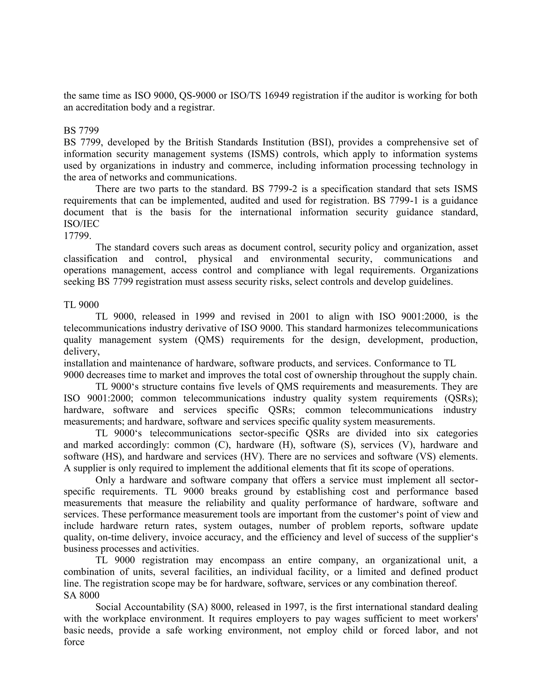 the same time as ISO 9000, QS-9000 or ISO/TS 16949 registration if the auditor is working for both
an accreditation body and a registrar.
BS 7799
BS 7799, developed by the British Standards Institution (BSI), provides a comprehensive set of
information security management systems (ISMS) controls, which apply to information systems
used by organizations in industry and commerce, including information processing technology in
the area of networks and communications.
There are two parts to the standard. BS 7799-2 is a specification standard that sets ISMS
requirements that can be implemented, audited and used for registration. BS 7799-1 is a guidance
document that is the basis for the international information security guidance standard,
ISO/IEC
17799.
The standard covers such areas as document control, security policy and organization, asset
classification and control, physical and environmental security, communications and
operations management, access control and compliance with legal requirements. Organizations
seeking BS 7799 registration must assess security risks, select controls and develop guidelines.
TL 9000
TL 9000, released in 1999 and revised in 2001 to align with ISO 9001:2000, is the
telecommunications industry derivative of ISO 9000. This standard harmonizes telecommunications
quality management system (QMS) requirements for the design, development, production,
delivery,
installation and maintenance of hardware, software products, and services. Conformance to TL
9000 decreases time to market and improves the total cost of ownership throughout the supply chain.
TL 9000‘s structure contains five levels of QMS requirements and measurements. They are
ISO 9001:2000; common telecommunications industry quality system requirements (QSRs);
hardware, software and services specific QSRs; common telecommunications industry
measurements; and hardware, software and services specific quality system measurements.
TL 9000‘s telecommunications sector-specific QSRs are divided into six categories
and marked accordingly: common (C), hardware (H), software (S), services (V), hardware and
software (HS), and hardware and services (HV). There are no services and software (VS) elements.
A supplier is only required to implement the additional elements that fit its scope of operations.
Only a hardware and software company that offers a service must implement all sector-
specific requirements. TL 9000 breaks ground by establishing cost and performance based
measurements that measure the reliability and quality performance of hardware, software and
services. These performance measurement tools are important from the customer‘s point of view and
include hardware return rates, system outages, number of problem reports, software update
quality, on-time delivery, invoice accuracy, and the efficiency and level of success of the supplier‘s
business processes and activities.
TL 9000 registration may encompass an entire company, an organizational unit, a
combination of units, several facilities, an individual facility, or a limited and defined product
line. The registration scope may be for hardware, software, services or any combination thereof.
SA 8000
Social Accountability (SA) 8000, released in 1997, is the first international standard dealing
with the workplace environment. It requires employers to pay wages sufficient to meet workers'
basic needs, provide a safe working environment, not employ child or forced labor, and not
force
 