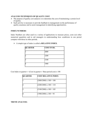ANALYSIS TECHNIQUES OF QUALITY COST
 The purpose of quality cost analysis is to determine the cost of maintaining a certain level
of quality.
 Such activity is necessary to provide feedback to management on the performance of
quality assurance and to assist management in identifying opportunities.
INDEX NUMBERS
Index Numbers are often used in a variety of applications to measure prices, costs (or) other
numerical quantities and to aid managers in understanding how conditions in one period
compare with those in other periods.
 A simple type of index is called a RELATIVE INDEX.
QUARTER COST IN RS.
1 2000
2 2200
3 2100
4 1900
Cost Index in quarter t = (Cost in quarter t / Base period cost) x 100
QUARTER COST RELATIVE INDEX
1 (2000/2000) x 100 = 100
2 (2200/2000) x 100 = 110
3 (2100/2000) x 100 = 105
4 (1900/2000) x 100 = 95
TREND ANALYSIS:
 