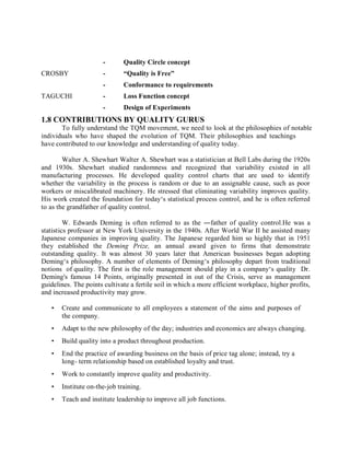 - Quality Circle concept
CROSBY - “Quality is Free”
- Conformance to requirements
TAGUCHI - Loss Function concept
- Design of Experiments
1.8 CONTRIBUTIONS BY QUALITY GURUS
To fully understand the TQM movement, we need to look at the philosophies of notable
individuals who have shaped the evolution of TQM. Their philosophies and teachings
have contributed to our knowledge and understanding of quality today.
Walter A. Shewhart Walter A. Shewhart was a statistician at Bell Labs during the 1920s
and 1930s. Shewhart studied randomness and recognized that variability existed in all
manufacturing processes. He developed quality control charts that are used to identify
whether the variability in the process is random or due to an assignable cause, such as poor
workers or miscalibrated machinery. He stressed that eliminating variability improves quality.
His work created the foundation for today‘s statistical process control, and he is often referred
to as the grandfather of quality control.
W. Edwards Deming is often referred to as the ―father of quality control.He was a
statistics professor at New York University in the 1940s. After World War II he assisted many
Japanese companies in improving quality. The Japanese regarded him so highly that in 1951
they established the Deming Prize, an annual award given to firms that demonstrate
outstanding quality. It was almost 30 years later that American businesses began adopting
Deming‘s philosophy. A number of elements of Deming‘s philosophy depart from traditional
notions of quality. The first is the role management should play in a company‘s quality Dr.
Deming's famous 14 Points, originally presented in out of the Crisis, serve as management
guidelines. The points cultivate a fertile soil in which a more efficient workplace, higher profits,
and increased productivity may grow.
• Create and communicate to all employees a statement of the aims and purposes of
the company.
• Adapt to the new philosophy of the day; industries and economics are always changing.
• Build quality into a product throughout production.
• End the practice of awarding business on the basis of price tag alone; instead, try a
long- term relationship based on established loyalty and trust.
• Work to constantly improve quality and productivity.
• Institute on-the-job training.
• Teach and institute leadership to improve all job functions.
 