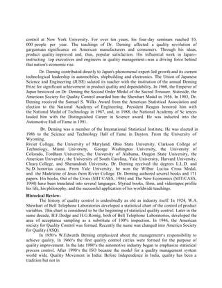 control at New York University. For over ten years, his four-day seminars reached 10,
000 people per year. The teachings of Dr. Deming affected a quality revolution of
gargantuan significance on American manufacturers and consumers. Through his ideas,
product quality improved and, thus, popular satisfaction. His influential work in Japan--
instructing top executives and engineers in quality management--was a driving force behind
that nation's economic rise.
Dr. Deming contributed directly to Japan's phenomenal export-led growth and its current
technological leadership in automobiles, shipbuilding and electronics. The Union of Japanese
Science and Engineering (JUSE) saluted its teacher with the institution of the annual Deming
Prize for significant achievement in product quality and dependability. In 1960, the Emperor of
Japan bestowed on Dr. Deming the Second Order Medal of the Sacred Treasure. Stateside, the
American Society for Quality Control awarded him the Shewhart Medal in 1956. In 1983, Dr.
Deming received the Samuel S. Wilks Award from the American Statistical Association and
election to the National Academy of Engineering. President Reagan honored him with
the National Medal of Technology in 1987, and, in 1988, the National Academy of Sc iences
lauded him with the Distinguished Career in Science award. He was inducted into the
Automotive Hall of Fame in 1991.
Dr. Deming was a member of the International Statistical Institute. He was elected in
1986 to the Science and Technology Hall of Fame in Dayton. From the University of
Wyoming,
Rivier College, the University of Maryland, Ohio State University, Clarkson College of
Technology, Miami University, George Washington University, the University of
Colorado, Fordham University, the University of Alabama, Oregon State University, the
American University, the University of South Carolina, Yale University, Harvard University,
Cleary College, and Shenandoah University, Dr. Deming received the degrees L.L.D. and
Sc.D. honorius causa. From Yale University, he won the Wilbur Lucius Cross Medal,
and the Madeleine of Jesus from Rivier College. Dr. Deming authored several books and 171
papers. His books, Out of the Crisis (MIT/CAES, 1986) and The New Economics (MIT/CAES,
1994) have been translated into several languages. Myriad books, films, and videotapes profile
his life, his philosophy, and the successful application of his worldwide teachings.
Historical Review:
The history of quality control is undoubtedly as old as industry itself. In 1924, W.A.
Shewhart of Bell Telephone Laboratories developed a statistical chart of the control of product
variables. This chart is considered to be the beginning of statistical quality control. Later in the
same decade, H.F.Dodge and H.G.Romig, both of Bell Telephone Laboratories, developed the
area of acceptance sampling as a substitute of 100% inspection. In 1946, the American
society for Quality Control was formed. Recently the name was changed into Americn Society
for Quality (ASQ).
In 1950‘s W.Edwards Deming emphasized about the management‘s responsibility to
achieve quality. In 1960‘s the first quality control circles were formed for the purpose of
quality improvement. In the late 1980‘s the automotive industry began to emphasize statistical
process control. After 1990‘s the ISO became the model for a quality management system
world wide. Quality Movement in India: Before Independence in India, quality has been a
tradition but not in
 