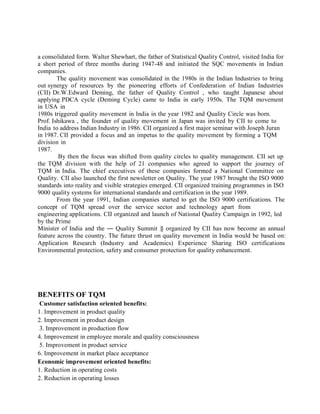 a consolidated form. Walter Shewhart, the father of Statistical Quality Control, visited India for
a short period of three months during 1947-48 and initiated the SQC movements in Indian
companies.
The quality movement was consolidated in the 1980s in the Indian Industries to bring
out synergy of resources by the pioneering efforts of Confederation of Indian Industries
(CII) Dr.W.Edward Deming, the father of Quality Control , who taught Japanese about
applying PDCA cycle (Deming Cycle) came to India in early 1950s. The TQM movement
in USA in
1980s triggered quality movement in India in the year 1982 and Quality Circle was born.
Prof. Ishikawa , the founder of quality movement in Japan was invited by CII to come to
India to address Indian Industry in 1986. CII organized a first major seminar with Joseph Juran
in 1987. CII provided a focus and an impetus to the quality movement by forming a TQM
division in
1987.
By then the focus was shifted from quality circles to quality management. CII set up
the TQM division with the help of 21 companies who agreed to support the journey of
TQM in India. The chief executives of these companies formed a National Committee on
Quality. CII also launched the first newsletter on Quality. The year 1987 brought the ISO 9000
standards into reality and visible strategies emerged. CII organized training programmes in ISO
9000 quality systems for international standards and certification in the year 1989.
From the year 1991, Indian companies started to get the ISO 9000 certifications. The
concept of TQM spread over the service sector and technology apart from
engineering applications. CII organized and launch of National Quality Campaign in 1992, led
by the Prime
Minister of India and the ― Quality Summit ‖ organized by CII has now become an annual
feature across the country. The future thrust on quality movement in India would be based on:
Application Research (Industry and Academics) Experience Sharing ISO certifications
Environmental protection, safety and consumer protection for quality enhancement.
BENEFITS OF TQM
Customer satisfaction oriented benefits:
1. Improvement in product quality
2. Improvement in product design
3. Improvement in production flow
4. Improvement in employee morale and quality consciousness
5. Improvement in product service
6. Improvement in market place acceptance
Economic improvement oriented benefits:
1. Reduction in operating costs
2. Reduction in operating losses
 