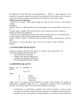 By definition of ISO (Int'l Org. for Standardization) - TQM is a mgmt approach for an
org.which is centered on quality and is based on the participation of all members to aim at long-term
success thru customer satisfaction (main) and also to its members and the society in whole.
TQM in Large-scale industries
- Reduction in wastage: TQM ensures things are done rite the 1st time, so this reduces
wastage
and defects.
- Quality Assurance: TQM guarantees that all the products and even operations in the org. are
of
a certain quality standard. This promotes trust to the consumers and also maintains a
healthy environment for employees.
- Customer-based: TQM focuses on the needs of the customers and can be used effectively,
to make changes to the existing product design to meet such needs.
-Failure Analysis: TQM is a statistical tool also. Hence provides a learned person with the
faults
and failures in various processes. This in turn can be used to make corrective
progress.
1.3 EVOLUTION OF QUALITY
Evolution of quality provides high degree of assurance that manufacturer will
consistently produce medical devices that:
• Are safe Perform as intended
• Comply with customer requirements
• Comply with regulatory requirements
• Have the appropriate degree of quality
1.4 DEFINING QUALITY:
Quality can be quantified as
follows
Q = P / E
where,
Q = Quality
P = Performance
E = Expectation
Today, there is no single universal definition of quality. Some people view quality as
performance to standards. Others view it as ―meeting the customer‘s need or satisfying the
customer. Let‘s look at some of the more common definitions of quality.
• Conformance to specifications measures how well the product or service meets
the targets and tolerances determined by its designers. For example, the dimensions of a
machine part may be specified by its design engineers as 3.05 inches. This would mean
 