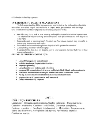 4. Reduction in liability exposure
1.9 BARRIERS TO QUALITY MANAGEMENT
To fully understand the TQM movement, we need to look at the philosophies of notable
individuals who have shaped the evolution of TQM. Their philosophies and teachings
have contributed to our knowledge and understanding of quality today.
• One idea may be to look at new industry philosophies around continuous improvement.
The adoption of 'way of working' philosophies and 'lean' philosophies and how they tie in
with TQM.
• buzzwords such as 'empowerment', 'training' and 'knowledge-sharing' may be useful in
researching seminars on such topics.
• look at how attitudes of employees are improved with 'growth involvement'
• An interesting was the 'Fish Philosophy'.
• I appreciate that this does not directly answer your question, but may help you to find
research alternatives.
OBSTACLES IN IMPLEMENTING TQM:
 Lack of Management Commitment
 Inability to change Organizational culture
 Improper planning
 Lack of continuous training and education
 Incompatible organizational structure and isolated individuals and departments
 Ineffective measurement techniques and lack of access to data and results
 Paying inadequate attention to internal and external customers
 Inadequate use of empowerment and teamwork
 Failure to continually improve
UNIT II TQM PRINCIPLES
UNIT II
Leadership – Strategic quality planning, Quality statements - Customer focus –
Customer orientation, Customer satisfaction, Customer complaints,
Customer retention - Employee involvement – Motivation, Empowerment,
Team and Teamwork, Recognition and Reward, Performance appraisal -
Continuous process
 