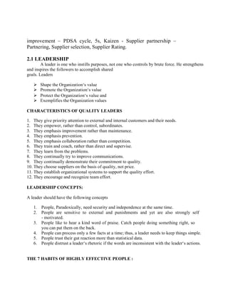 improvement – PDSA cycle, 5s, Kaizen - Supplier partnership –
Partnering, Supplier selection, Supplier Rating.
2.1 LEADERSHIP
A leader is one who instills purposes, not one who controls by brute force. He strengthens
and inspires the followers to accomplish shared
goals. Leaders
 Shape the Organization‘s value
 Promote the Organization‘s value
 Protect the Organization‘s value and
 Exemplifies the Organization values
CHARACTERISTICS OF QUALITY LEADERS
1. They give priority attention to external and internal customers and their needs.
2. They empower, rather than control, subordinates.
3. They emphasis improvement rather than maintenance.
4. They emphasis prevention.
5. They emphasis collaboration rather than competition.
6. They train and coach, rather than direct and supervise.
7. They learn from the problems.
8. They continually try to improve communications.
9. They continually demonstrate their commitment to quality.
10. They choose suppliers on the basis of quality, not price.
11. They establish organizational systems to support the quality effort.
12. They encourage and recognize team effort.
LEADERSHIP CONCEPTS:
A leader should have the following concepts
1. People, Paradoxically, need security and independence at the same time.
2. People are sensitive to external and punishments and yet are also strongly self
- motivated.
3. People like to hear a kind word of praise. Catch people doing something right, so
you can pat them on the back.
4. People can process only a few facts at a time; thus, a leader needs to keep things simple.
5. People trust their gut reaction more than statistical data.
6. People distrust a leader‘s rhetoric if the words are inconsistent with the leader‘s actions.
THE 7 HABITS OF HIGHLY EFFECTIVE PEOPLE :
 