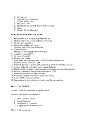 1. Be Proactive
2. Begin with the End in mind
3. Put First Things First
4. Think Win – Win
5. Seek First to Understand, then to Be Understood
6. Synergy
7. Sharpen the Saw (Renewal)
ROLE OF SENIOR MANAGEMENT
1. Management by Wandering Around (MBWA).
2. Strategy of problem solving and decision making.
3. Strong information base.
4. Recognition and Reward system.
5. Spending most of the time on Quality.
6. Communication.
7. Identify and encourage potential employee.
8. Accept the responsibility.
9. To play a role model.
10. Remove road blocks.
11. Study TQM and investigate how TQM is implemented elsewhere.
12. Establish policies related to TQM.
13. Establish ‗priority of quality‘ and ‗customer satisfaction‘ as the basic policy.
14. Assume leadership in bringing about a cultural change.
15. Check whether the quality improvement programmes are conducted as planned.
16. Become coaches and cheer leaders to implement TQM.
17. Generate enthusiasm for TQM activities.
18. Visit other companies to observe TQM functioning.
19. Attend TQM training programme.
20. Teach others for the betterment of society and the surroundings.
QUALITY COUNCIL
A quality council is established to provide overall
direction. The council is composed of
 Chief Executive Officer
 Senior Managers
 Coordinator or Consultant
 A representative from the Union
Duties of the council are
 
