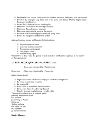  Develop the core values, vision statement, mission statement and quality policy statement
 Develop the strategic long term plan with goals and Annual Quality Improvement
Program with objectives
 Create the total education and training plan
 Determine and monitor the cost of poor quality
 Determine the performance measures
 Determine projects those improve the process
 Establish multifunctional project and work group teams
 Revise the recognition and rewards system
A typical meeting agenda will have the following items
 Progress report on teams
 Customer satisfaction report
 Progress on meeting goals
 New project teams
 Benchmarking report
Within three to five years, the quality council activities will become ingrained in the culture
of the organization.
2.2 STRATEGIC QUALITY PLANNING Goals
– Long term planning (Eg : Win the war)
Objectives – Short term planning (Eg : Capture the
bridge) Goals should
 Improve customer satisfaction, employee satisfaction and process
 Be based on statistical evidence
 Be measurable
 Have a plan or method for its achievement
 Have a time frame for achieving the goal
 Finally, it should be challenging yet achievable
There are seven basic steps to strategic quality
planning. a) Customer needs
b) Customer
positioning c) Predict
the future
d) Gap analysis
e) Closing the gap
f) Alignment
g) Implementation
Quality Planning
 
