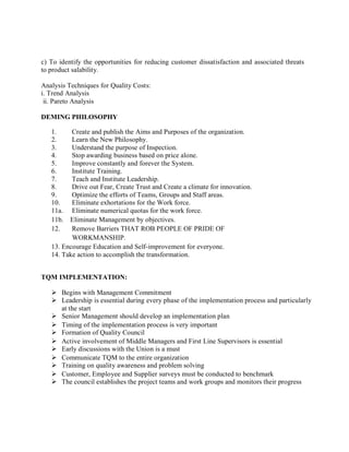 c) To identify the opportunities for reducing customer dissatisfaction and associated threats
to product salability.
Analysis Techniques for Quality Costs:
i. Trend Analysis
ii. Pareto Analysis
DEMING PHILOSOPHY
1. Create and publish the Aims and Purposes of the organization.
2. Learn the New Philosophy.
3. Understand the purpose of Inspection.
4. Stop awarding business based on price alone.
5. Improve constantly and forever the System.
6. Institute Training.
7. Teach and Institute Leadership.
8. Drive out Fear, Create Trust and Create a climate for innovation.
9. Optimize the efforts of Teams, Groups and Staff areas.
10. Eliminate exhortations for the Work force.
11a. Eliminate numerical quotas for the work force.
11b. Eliminate Management by objectives.
12. Remove Barriers THAT ROB PEOPLE OF PRIDE OF
WORKMANSHIP.
13. Encourage Education and Self-improvement for everyone.
14. Take action to accomplish the transformation.
TQM IMPLEMENTATION:
 Begins with Management Commitment
 Leadership is essential during every phase of the implementation process and particularly
at the start
 Senior Management should develop an implementation plan
 Timing of the implementation process is very important
 Formation of Quality Council
 Active involvement of Middle Managers and First Line Supervisors is essential
 Early discussions with the Union is a must
 Communicate TQM to the entire organization
 Training on quality awareness and problem solving
 Customer, Employee and Supplier surveys must be conducted to benchmark
 The council establishes the project teams and work groups and monitors their progress
 