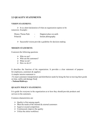 2.3 QUALITY STATEMENTS
VISION STATEMENT:
 It is a short declaration of what an organization aspires to be
tomorrow. Example :
Disney Theme Park - Happiest place on earth
Polaroid - Instant photography
 Successful visions provide a guideline for decision making
MISSION STATEMENT:
It answers the following questions
 Who we are?
 Who are the customers?
 What we do?
 How we do it?
It describes the function of the organization. It provides a clear statement of purpose
for employees, customers & suppliers
A simpler mission statement is
―To meet customers transportation and distribution needs by being the best at moving their goods
on time, safely and damage free‖
- National Railways
QUALITY POLICY STATEMENT:
It is guide for everyone in the organization as to how they should provide products and
services to the customers.
Common characteristics are
 Quality is first among equals
 Meet the needs of the internal & external customers
 Equal or exceed competition
 Continuously improve the quality
 Utilize the entire workforce
 