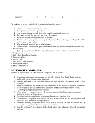 marriage? 5 4 3 2 1
To make surveys more useful, it is best to remember eight points
 Clients and Customers are not the same
 Surveys raise customers expectations
 How you ask a question will determine how the question is answered
 The more specific the question, the better the answer
 You have only one chance and only 15 minutes
 The more time you spend in survey development, the less time you will spend in data
analysis and interpretation
 Who you ask is as important as what you ask
 Before the data are collected, you should know how you want to analyse and use the data
3. Focus Groups
These groups are very effective for gathering information on customer expectations
and requirements.
4. Toll – Free Telephone Numbers
5. Customer Visits
6. Report Card
7. The Internet and Computers
8. Employee Feedback
9. Mass Customization
2.5 CUSTOMER COMPLAINTS
Actions an organization can take to handle complaints are as follows
 Investigate customers experiences by actively getting feed back, both positive
and negative, and then acting on it promptly
 Develop procedures for complaint resolution that include empowering front – line
personnel.
 Analyze complaints, but understand that complaints do not always fit into neat categories.
 Work to identify process and material variations and then eliminate the root cause.
―More inspection‖ is not corrective action.
 When a survey response is received, a senior manager should contact the customer
and strive to resolve the concern.
 Establish customer satisfaction measures and constant ly monitor them.
 Communicate complaint information, as well as the results of all investigations and
solutions, to all people in the organization.
 Provide a monthly complaint report to the quality council for their evaluation and, if
needed, the assignment of process improvement teams.
 Identify customers‘ expectations beforehand rather than afterward through complaint
analysis.
 