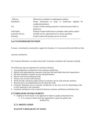 ---------------------------------------------------------------------------------------------------------------
- Delivery Delivered on schedule in undamaged condition
Installation Proper instructions on setup, or technicians supplied for
complicated products
Use Clearly-written training manuals or instructions provided on
proper use
Field repair Properly-trained technicians to promptly make quality repairs
Customer Service Friendly service representatives to answer questions
Warranty Clearly stated with prompt service on claims
----------------------------------------------------------------------------------------------------------------
2.6 CUSTOMER RETENTION
It means ―retaining the customer‖ to support the business. It is more powerful and effective than
customer satisfaction.
For Customer Retention, we need to have both ―Customer satisfaction & Customer loyalty‖.
The following steps are important for customer retention.
1. Top management commitment to the customer satisfaction.
2. Identify and understand the customers what they like and dislike about the organization.
3. Develop standards of quality service and performance.
4. Recruit, train and reward good staff.
5. Always stay in touch with customer.
6. Work towards continuous improvement of customer service and customer retention.
7. Reward service accomplishments by the front-line staff.
8. Customer Retention moves customer satisfaction to the next level by determining what
is truly important to the customers.
9. Customer satisfaction is the connection between customer satisfaction and bottom line.
2.7 EMPLOYEE INVOLVEMENT
 Employee involvement is one approach to improve quality and productivity.
 It is a means to better meet the organization‘s goals for quality and
productivity.
2.7.1 MOTIVATION
MASLOW’S HIERARCHY OF NEEDS:
 