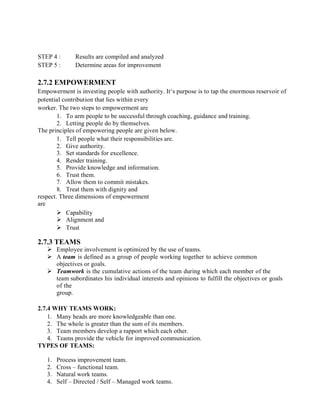 STEP 4 : Results are compiled and analyzed
STEP 5 : Determine areas for improvement
2.7.2 EMPOWERMENT
Empowerment is investing people with authority. It‘s purpose is to tap the enormous reservoir of
potential contribution that lies within every
worker. The two steps to empowerment are
1. To arm people to be successful through coaching, guidance and training.
2. Letting people do by themselves.
The principles of empowering people are given below.
1. Tell people what their responsibilities are.
2. Give authority.
3. Set standards for excellence.
4. Render training.
5. Provide knowledge and information.
6. Trust them.
7. Allow them to commit mistakes.
8. Treat them with dignity and
respect. Three dimensions of empowerment
are
 Capability
 Alignment and
 Trust
2.7.3 TEAMS
 Employee involvement is optimized by the use of teams.
 A team is defined as a group of people working together to achieve common
objectives or goals.
 Teamwork is the cumulative actions of the team during which each member of the
team subordinates his individual interests and opinions to fulfill the objectives or goals
of the
group.
2.7.4 WHY TEAMS WORK:
1. Many heads are more knowledgeable than one.
2. The whole is greater than the sum of its members.
3. Team members develop a rapport which each other.
4. Teams provide the vehicle for improved communication.
TYPES OF TEAMS:
1. Process improvement team.
2. Cross – functional team.
3. Natural work teams.
4. Self – Directed / Self – Managed work teams.
 