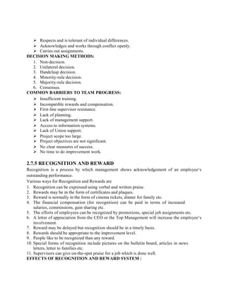  Respects and is tolerant of individual differences.
 Acknowledges and works through conflict openly.
 Carries out assignments.
DECISION MAKING METHODS:
1. Non-decision.
2. Unilateral decision.
3. Handclasp decision.
4. Minority-rule decision.
5. Majority-rule decision.
6. Consensus.
COMMON BARRIERS TO TEAM PROGRESS:
 Insufficient training.
 Incompatible rewards and compensation.
 First-line supervisor resistance.
 Lack of planning.
 Lack of management support.
 Access to information systems.
 Lack of Union support.
 Project scope too large.
 Project objectives are not significant.
 No clear measures of success.
 No time to do improvement work.
2.7.5 RECOGNITION AND REWARD
Recognition is a process by which management shows acknowledgement of an employee‘s
outstanding performance.
Various ways for Recognition and Rewards are
1. Recognition can be expressed using verbal and written praise.
2. Rewards may be in the form of certificates and plaques.
3. Reward is normally in the form of cinema tickets, dinner for family etc.
4. The financial compensation (for recognition) can be paid in terms of increased
salaries, commissions, gain sharing etc.
5. The efforts of employees can be recognized by promotions, special job assignments etc.
6. A letter of appreciation from the CEO or the Top Management will increase the employee‘s
involvement.
7. Reward may be delayed but recognition should be in a timely basis.
8. Rewards should be appropriate to the improvement level.
9. People like to be recognized than any reward.
10. Special forms of recognition include pictures on the bulletin board, articles in news
letters, letter to families etc.
11. Supervisors can give on-the-spot praise for a job which is done well.
EFFECTS OF RECOGNITION AND REWARD SYSTEM :
 