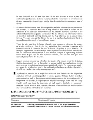 of light delivered by a 60 watt light bulb. If the bulb delivers 50 watts it does not
conform to specifications. As these examples illustrate, conformance to specification is
directly measurable, though it may not be directly related to the consumer‘s idea of
quality.
• Fitness for use focuses on how well the product performs its intended function or use.
For example, a Mercedes Benz and a Jeep Cherokee both meet a fitness for use
definition if one considers transportation as the intended function. However, if the
definition becomes more specific and assumes that the intended use is for transportation
on mountain roads and carrying fishing gear, the Jeep Cherokee has a greater fitness
for use. You can also see that fitness for use is a user-based definition in that it is
intended to meet the needs of a specific user group.
• Value for price paid is a definition of quality that consumers often use for product
or service usefulness. This is the only definition that combines economics with
consumer criteria; it assumes that the definition of quality is price sensitive. For
example, suppose that you wish to sign up for a personal finance seminar and discover
that the same class is being taught at two different colleges at significantly different
tuition rates. If you take the less expensive seminar, you will feel that you have
received greater value for the price.
• Support services provided are often how the quality of a product or service is judged.
Quality does not apply only to the product or service itself; it also applies to the people,
processes, and organizational environment associated with it. For example, the quality
of a university is judged not only by the quality of staff and course offerings, but also by
the efficiency and accuracy of processing paperwork.
Psychological criteria are a subjective definition that focuses on the judgmental
evaluation of what constitutes product or service quality. Different factors contribute
to the evaluation, such as the atmosphere of the environment or the perceived prestige of
the product. For example, a hospital patient may receive average health care, but a very
friendly staff may leave the impression of high quality. Similarly, we commonly
associate certain products with excellence because of their reputation; Rolex watches
and Mercedes-Benz automobiles are examples.
1.5 DIMENSIONS OF MANUFACTURING AND SERVICE QUALITY
DIMENSIONS OF QUALITY:
----------------------------------------------------------------------------------------------------------------
Dimension Meaning and Example
----------------------------------------------------------------------------------------------------------------
Performance Primary product characteristics, such as the brightness of the
picture Features Secondary characteristics, added features, such as remote control
 