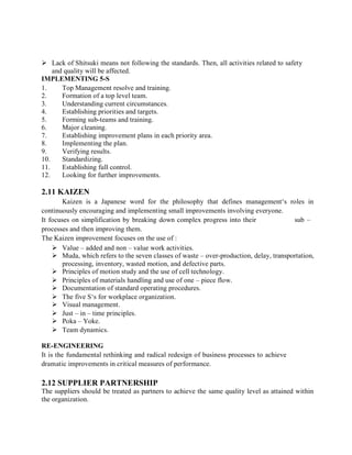  Lack of Shitsuki means not following the standards. Then, all activities related to safety
and quality will be affected.
IMPLEMENTING 5-S
1. Top Management resolve and training.
2. Formation of a top level team.
3. Understanding current circumstances.
4. Establishing priorities and targets.
5. Forming sub-teams and training.
6. Major cleaning.
7. Establishing improvement plans in each priority area.
8. Implementing the plan.
9. Verifying results.
10. Standardizing.
11. Establishing full control.
12. Looking for further improvements.
2.11 KAIZEN
Kaizen is a Japanese word for the philosophy that defines management‘s roles in
continuously encouraging and implementing small improvements involving everyone.
It focuses on simplification by breaking down complex progress into their sub –
processes and then improving them.
The Kaizen improvement focuses on the use of :
 Value – added and non – value work activities.
 Muda, which refers to the seven classes of waste – over-production, delay, transportation,
processing, inventory, wasted motion, and defective parts.
 Principles of motion study and the use of cell technology.
 Principles of materials handling and use of one – piece flow.
 Documentation of standard operating procedures.
 The five S‘s for workplace organization.
 Visual management.
 Just – in – time principles.
 Poka – Yoke.
 Team dynamics.
RE-ENGINEERING
It is the fundamental rethinking and radical redesign of business processes to achieve
dramatic improvements in critical measures of performance.
2.12 SUPPLIER PARTNERSHIP
The suppliers should be treated as partners to achieve the same quality level as attained within
the organization.
 