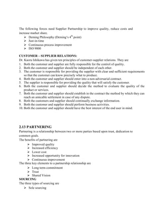 The following forces need Supplier Partnership to improve quality, reduce costs and
increase market share.
 Deming Philosophy (Deming‘s 4
th
point)
 Just-in-time
 Continuous process improvement
 ISO 9000
CUSTOMER – SUPPLIER RELATIONS:
Dr. Kaoru Ishikawa has given ten principles of customer-supplier relations. They are
1. Both the customer and supplier are fully responsible for the control of quality.
2. Both the customer and supplier should be independent of each other.
3. The customer is responsible for providing the supplier with clear and sufficient requirements
so that the customer can know precisely what to produce.
4. Both the customer and supplier should enter into a non-adversarial contract.
5. The supplier is responsible for providing the quality that will satisfy the customer.
6. Both the customer and supplier should decide the method to evaluate the quality of the
product or services.
7. Both the customer and supplier should establish in the contract the method by which they can
reach an amicable settlement in case of any dispute.
8. Both the customers and supplier should continually exchange information.
9. Both the customer and supplier should perform business activities.
10. Both the customer and supplier should have the best interest of the end user in mind.
2.13 PARTNERING
Partnering is a relationship between two or more parties based upon trust, dedication to
common goals.
The benefits of partnering are
 Improved quality
 Increased efficiency
 Lower cost
 Increased opportunity for innovation
 Continuous improvement
The three key elements to a partnership relationship are
 Long term commitment
 Trust
 Shared Vision
SOURCING
The three types of sourcing are
 Sole sourcing
 