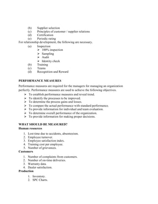 (b) Supplier selection
(c) Principles of customer / supplier relations
(d) Certification
(e) Periodic rating
For relationship development, the following are necessary.
(a) Inspection
 100% inspection
 Sampling
 Audit
 Identity check
(b) Training
(c) Teams
(d) Recognition and Reward
PERFORMANCE MEASURES
Performance measures are required for the managers for managing an organization
perfectly. Performance measures are used to achieve the following objectives.
 To establish performance measures and reveal trend.
 To identify the processes to be improved.
 To determine the process gains and losses.
 To compare the actual performance with standard performance.
 To provide information for individual and team evaluation.
 To determine overall performance of the organization.
 To provide information for making proper decisions.
WHAT SHOULD BE MEASURED?
Human resources
1. Lost time due to accidents, absenteeism.
2. Employee turnover.
3. Employee satisfaction index.
4. Training cost per employee.
5. Number of grievances.
Customers
1. Number of complaints from customers.
2. Number of on-time deliveries.
3. Warranty data.
4. Dealer satisfaction.
Production
1. Inventory.
2. SPC Charts.
 