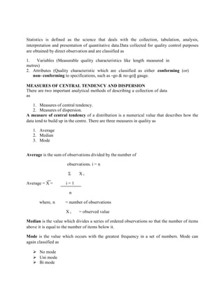 Statistics is defined as the science that deals with the collection, tabulation, analysis,
interpretation and presentation of quantitative data.Data collected for quality control purposes
are obtained by direct observation and are classified as
1. Variables (Measurable quality characteristics like length measured in
metres)
2. Attributes (Quality characteristic which are classified as either conforming (or)
non- conforming to specifications, such as ―go & no-go‖ gauge.
MEASURES OF CENTRAL TENDENCY AND DISPERSION
There are two important analytical methods of describing a collection of data
as
1. Measures of central tendency.
2. Measures of dispersion.
A measure of central tendency of a distribution is a numerical value that describes how the
data tend to build up in the centre. There are three measures in quality as
1. Average
2. Median
3. Mode
Average is the sum of observations divided by the number of
observations. i = n
Σ X i
Average = X = i = 1
n
where, n = number of observations
X i = observed value
Median is the value which divides a series of ordered observations so that the number of items
above it is equal to the number of items below it.
Mode is the value which occurs with the greatest frequency in a set of numbers. Mode can
again classified as
 No mode
 Uni mode
 Bi mode
 