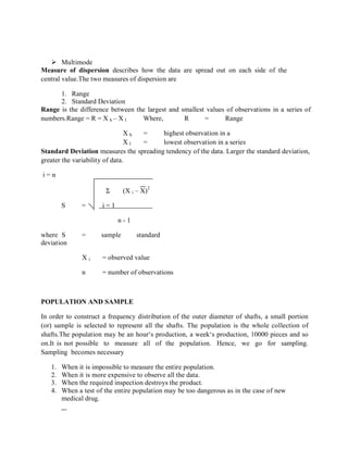  Multimode
Measure of dispersion describes how the data are spread out on each side of the
central value.The two measures of dispersion are
1. Range
2. Standard Deviation
Range is the difference between the largest and smallest values of observations in a series of
numbers.Range = R = X h – X l Where, R = Range
X h = highest observation in a
seriesX l = lowest observation in a series
Standard Deviation measures the spreading tendency of the data. Larger the standard deviation,
greater the variability of data.
i = n
Σ (X i – X)
2
S = i = 1
n - 1
where S = sample standard
deviation
X i = observed value
n = number of observations
POPULATION AND SAMPLE
In order to construct a frequency distribution of the outer diameter of shafts, a small portion
(or) sample is selected to represent all the shafts. The population is the whole collection of
shafts.The population may be an hour‘s production, a week‘s production, 10000 pieces and so
on.It is not possible to measure all of the population. Hence, we go for sampling.
Sampling becomes necessary
1. When it is impossible to measure the entire population.
2. When it is more expensive to observe all the data.
3. When the required inspection destroys the product.
4. When a test of the entire population may be too dangerous as in the case of new
medical drug.
 