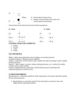 X = ------
N
Where, N = Total number of observations.
S n = Sample size (for finding out the value of A3
S = ------ and B4 and B3 from the table)
N
Control limits for the charts are given by the following equation.
X – Chart S - Chart
CL = X CL = S
UCL X = X + A3. S UCL S = B4. S
LCL X = X – A3. S LCL S = B3. S
CONTROL CHART FOR ATTRIBUTES
1. p chart
2. np chart
3. c chart
4. u chart
3.2.1 SIX SIGMA
Define - improvement opportunity with an emphasis on increasing customer
satisfaction. Measure - determine process capability
Analyze - identify the vital few process input variables that affect key product output variables
(Finding the knobs.
Improve - Make changes to process settings, redesign processes, etc. to reduce the number
of defects of key output variables.
Control - Implement process control plans, install real-time process monitoring tools,
standardize processes to maintain levels.
3.3 BENCHMARKING
Benchmarking is a systematic method by which organizations can measure themselves against
the best industry practices.
 Benchmarking is a systematic search for the best practices, innovative ideas, and
highly effective operating procedures.
 