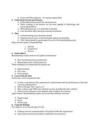  Cause and Effect diagram – for tracing outputs back
2. Understand current performance
 Understand and document the current process
 Those working in the process are the most capable of identifying and
correcting problems
 While documenting, it is important to quantify
 Care should be taken during accounting information
3. Plan
 A benchmarking team should be chosen
 Organizations to serve as the benchmark need to be identified
 Time frame should be agreed upon for each of the benchmarking tasks
There are three types of benchmarking
a. Internal
b. Competitive
c. Process
4. Study Others
Benchmarking studies look for two types of information
 How best the processes are practiced
 Measurable results of these practices
Three techniques for conducting the research are
 Questionnaires
 Site visits
 Focus groups
5. Learn from the data
Answering a series of questions like
 Is there a gap between the organization‘s performance and the performance of the best
- in-class organizations?
 What is the gap? How much is it?
 Why is there a gap? What does the best-in-class do differently that is better?
 If best-in-class practices were adopted, what would be the resulting
improvement? Benchmarking studies can reveal three different outcomes
 Negative gap
 Parity
 Positive gap
6. Using the findings
The objective is to close the gap. For this
 Findings must be communicated to the people within the organization
 Action plans must be developed to implement new processes
 