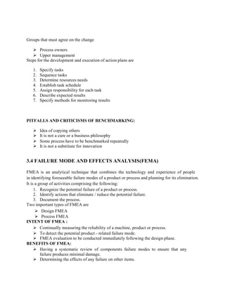 Groups that must agree on the change
 Process owners
 Upper management
Steps for the development and execution of action plans are
1. Specify tasks
2. Sequence tasks
3. Determine resources needs
4. Establish task schedule
5. Assign responsibility for each task
6. Describe expected results
7. Specify methods for monitoring results
PITFALLS AND CRITICISMS OF BENCHMARKING:
 Idea of copying others
 It is not a cure or a business philosophy
 Some process have to be benchmarked repeatedly
 It is not a substitute for innovation
3.4 FAILURE MODE AND EFFECTS ANALYSIS(FEMA)
FMEA is an analytical technique that combines the technology and experience of people
in identifying foreseeable failure modes of a product or process and planning for its elimination.
It is a group of activities comprising the following:
1. Recognize the potential failure of a product or process.
2. Identify actions that eliminate / reduce the potential failure.
3. Document the process.
Two important types of FMEA are
 Design FMEA
 Process FMEA
INTENT OF FMEA :
 Continually measuring the reliability of a machine, product or process.
 To detect the potential product - related failure mode.
 FMEA evaluation to be conducted immediately following the design phase.
BENEFITS OF FMEA:
 Having a systematic review of components failure modes to ensure that any
failure produces minimal damage.
 Determining the effects of any failure on other items.
 