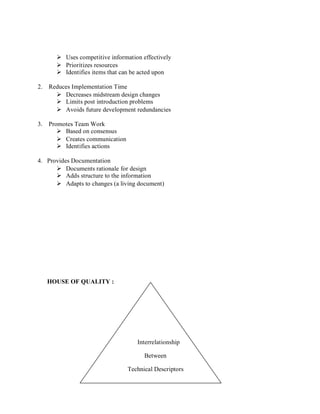  Uses competitive information effectively
 Prioritizes resources
 Identifies items that can be acted upon
2. Reduces Implementation Time
 Decreases midstream design changes
 Limits post introduction problems
 Avoids future development redundancies
3. Promotes Team Work
 Based on consensus
 Creates communication
 Identifies actions
4. Provides Documentation
 Documents rationale for design
 Adds structure to the information
 Adapts to changes (a living document)
HOUSE OF QUALITY :
Interrelationship
Between
Technical Descriptors
 
