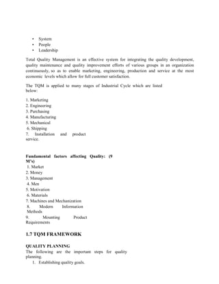 • System
• People
• Leadership
Total Quality Management is an effective system for integrating the quality development,
quality maintenance and quality improvement efforts of various groups in an organization
continuously, so as to enable marketing, engineering, production and service at the most
economic levels which allow for full customer satisfaction.
The TQM is applied to many stages of Industrial Cycle which are listed
below:
1. Marketing
2. Engineering
3. Purchasing
4. Manufacturing
5. Mechanical
6. Shipping
7. Installation and product
service.
Fundamental factors affecting Quality: (9
M’s)
1. Market
2. Money
3. Management
4. Men
5. Motivation
6. Materials
7. Machines and Mechanization
8. Modern Information
Methods
9. Mounting Product
Requirements
1.7 TQM FRAMEWORK
QUALITY PLANNING
The following are the important steps for quality
planning.
1. Establishing quality goals.
 