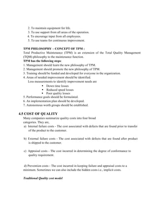 2. To maintain equipment for life.
3. To use support from all areas of the operation.
4. To encourage input from all employees.
5. To use teams for continuous improvement.
TPM PHILOSOPHY – CONCEPT OF TPM :
Total Productive Maintenance (TPM) is an extension of the Total Quality Management
(TQM) philosophy to the maintenance function.
TPM has the following steps:
1. Management should learn the new philosophy of TPM.
2. Management should promote the new philosophy of TPM.
3. Training should be funded and developed for everyone in the organization.
4. Areas of needed improvement should be identified.
Loss measurements to identify improvement needs are
 Down time losses
 Reduced speed losses
 Poor quality losses
5. Performance goals should be formulated.
6. An implementation plan should be developed.
7. Autonomous worth groups should be established.
4.5 COST OF QUALITY
Many companies summarize quality costs into four broad
categories. They are,
a) Internal failure costs - The cost associated with defects that are found prior to transfer
of the product to the customer.
b) External failure costs - The cost associated with defects that are found after product
is shipped to the customer.
c) Appraisal costs - The cost incurred in determining the degree of conformance to
quality requirement.
d) Prevention costs - The cost incurred in keeping failure and appraisal costs to a
minimum. Sometimes we can also include the hidden costs i.e., implicit costs.
Traditional Quality cost model
 