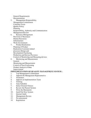 General Requirements
Documentation
5. Management Responsibility
Management Commitment
Customer Focus
Quality Policy
Planning
Responsibility, Authority and Communication
Management Review
6. Resource Management
Provision of Resources
Human Resources
Infrastructure
Work Environment
7. Product Realization
Planning of Product
Realization Customer related
processes Design and
Development Purchasing
Production and Service Provision
Control of Monitoring and Measuring devices
8. Monitoring and Measurement
General
Monitoring and Measurement
Control of Non-Conforming
Product Analysis of Data
Improvement
IMPLEMENTATION OF QUALITY MANAGEMENT SYSTEM :
1. Top Management Commitment
2. Appoint the Management Representative
3. Awareness
4. Appoint an Implementation Team
5. Training
6. Time Schedule
7. Select Element Owners
8. Review the Present System
9. Write the Documents
10. Install the New System
11. Internal Audit
12. Management Review
13. Pre-assessment
14. Registration
 