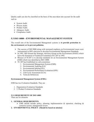 Quality audit can also be classified on the basis of the area taken into account for the audit
such as
 System Audit.
 Process Audit.
 Product Audit.
 Adequacy Audit.
 Compliance Audit.
5.3 ISO 14000 – ENVIRONMENTAL MANAGEMENT SYSTEM
The overall aim of the Environmental Management systems is to provide protection to
the environment and to prevent pollution.
 The success of ISO 9000 along with increased emphasis on Environmental issues were
instrumental in ISO‘s decision to develop Environmental Management Standards.
 In 1991, ISO formed the Strategic Advisory Group on the Environment (SAGE) which
led to the formation of Technical Committee (TC) 207 in 1992.
 Mission of TC207 is to develop standards for an Environmental Management System
(EMS) which was identified as ISO 14000.
 TC 207 has Established six sub-committees
1. Environmental Management System (EMS)
2. Environmental Auditing (EA)
3. Environmental labeling (EL)
4. Environmental Performance Evaluation (EPE)
5. Life-Cycle Assessment (LCA)
6. Terms & Definitions
Environmental Management System (EMS) :
EMS has two Evaluation Standards. They are
1. Organization Evaluation Standards
2. 2. Product Evaluation Standards
5.3.1 REQUIREMENT OF ISO 14001
There are six elements
1. GENERAL REQUIREMENTS
 EMS should include policy, planning implementation & operation, checking &
corrective action, management review.
2. ENVIRONMENTAL POLICY (Should be based on mission)
 