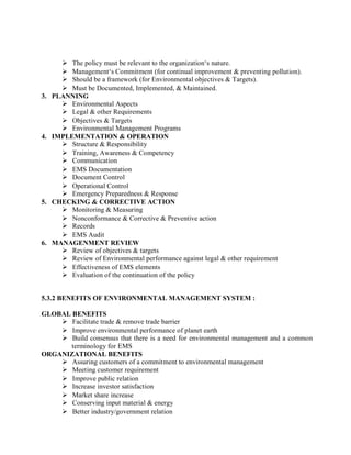  The policy must be relevant to the organization‘s nature.
 Management‘s Commitment (for continual improvement & preventing pollution).
 Should be a framework (for Environmental objectives & Targets).
 Must be Documented, Implemented, & Maintained.
3. PLANNING
 Environmental Aspects
 Legal & other Requirements
 Objectives & Targets
 Environmental Management Programs
4. IMPLEMENTATION & OPERATION
 Structure & Responsibility
 Training, Awareness & Competency
 Communication
 EMS Documentation
 Document Control
 Operational Control
 Emergency Preparedness & Response
5. CHECKING & CORRECTIVE ACTION
 Monitoring & Measuring
 Nonconformance & Corrective & Preventive action
 Records
 EMS Audit
6. MANAGENMENT REVIEW
 Review of objectives & targets
 Review of Environmental performance against legal & other requirement
 Effectiveness of EMS elements
 Evaluation of the continuation of the policy
5.3.2 BENEFITS OF ENVIRONMENTAL MANAGEMENT SYSTEM :
GLOBAL BENEFITS
 Facilitate trade & remove trade barrier
 Improve environmental performance of planet earth
 Build consensus that there is a need for environmental management and a common
terminology for EMS
ORGANIZATIONAL BENEFITS
 Assuring customers of a commitment to environmental management
 Meeting customer requirement
 Improve public relation
 Increase investor satisfaction
 Market share increase
 Conserving input material & energy
 Better industry/government relation
 