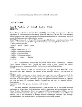  Low cost insurance, easy attainment of permits & authorization
CASE STUDIES
Hazard Analysis of Critical Control Points
(HACCP)
Hazard Analysis of Critical Control Points (HACCP), enforced by such agencies as the US
Department of Agriculture's Food and Safety Inspection Service (FSIS) and the Food and Drug
Administration (FDA), is a scientific process control system for eliminating contaminants at critical
areas in the food production and distribution process.
HACCP helps to prevent, as close to 100 percent as possible, harmful contamination in the food
supply. To ensure safer food, HACCP requires the following seven principles to be followed:
Conduct a hazard analysis
Identify critical control points
(CCPs)
Establish critical limits for CCPs
Establish monitoring procedures
Establish corrective actions
Establish verification procedures
Establish record keeping
procedures
HACCP requirements, endorsed by the United Nations Codex Alimentarius, European
Union, Canada, Australia, New Zealand and Japan, apply to meat, seafood and poultry
plants; grocery stores; restaurants; and other food processing and handling facilities.
AS9100
AS9100, released in 1999 and revised in 2001 to align with ISO 9001:2000, is the
international ISO 9000 derivative for suppliers to the aerospace industry. AS9100 takes the
ISO
9001:2000 quality management systems standard covering every step and department of the
manufacturing process, and inserts aerospace industry-specific requirements. AS9100 also addresses
flowdown of aerospace prime contractors‘ quality management system requirements to suppliers
and their subcontractors. Flowdown includes specifications for parts or assembly designs,
characteristics,
inspections, and other process functions and product
features.
The prime aerospace contractors consider AS9100 a major step in the history of quality
management in the aerospace field. Government agencies, such as the Defense Department and the
Federal Aviation Administration (FAA), also support AS9100, though suppliers still have to meet
additional federal requirements. The major difference is a drop in compliance costs and time for
suppliers, due to the elimination of multiple audited governmental standards. This industry-
generated standard also takes the place of programs the government has dropped.
 