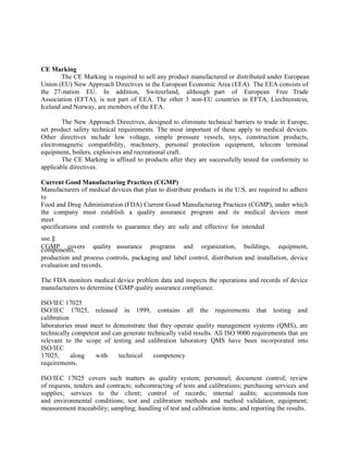 CE Marking
The CE Marking is required to sell any product manufactured or distributed under European
Union (EU) New Approach Directives in the European Economic Area (EEA). The EEA consists of
the 27-nation EU. In addition, Switzerland, although part of European Free Trade
Association (EFTA), is not part of EEA. The other 3 non-EU countries in EFTA, Liechtenstein,
Iceland and Norway, are members of the EEA.
The New Approach Directives, designed to eliminate technical barriers to trade in Europe,
set product safety technical requirements. The most important of these apply to medical devices.
Other directives include low voltage, simple pressure vessels, toys, construction products,
electromagnetic compatibility, machinery, personal protection equipment, telecom terminal
equipment, boilers, explosives and recreational craft.
The CE Marking is affixed to products after they are successfully tested for conformity to
applicable directives.
Current Good Manufacturing Practices (CGMP)
Manufacturers of medical devices that plan to distribute products in the U.S. are required to adhere
to
Food and Drug Administration (FDA) Current Good Manufacturing Practices (CGMP), under which
the company must establish a quality assurance program and its medical devices must
meet
specifications and controls to guarantee they are safe and effective for intended
use.‖
CGMP covers quality assurance programs and organization, buildings, equipment,
components,
production and process controls, packaging and label control, distribution and installation, device
evaluation and records.
The FDA monitors medical device problem data and inspects the operations and records of device
manufacturers to determine CGMP quality assurance compliance.
ISO/IEC 17025
ISO/IEC 17025, released in 1999, contains all the requirements that testing and
calibration
laboratories must meet to demonstrate that they operate quality management systems (QMS), are
technically competent and can generate technically valid results. All ISO 9000 requirements that are
relevant to the scope of testing and calibration laboratory QMS have been incorporated into
ISO/IEC
17025, along with technical competency
requirements.
ISO/IEC 17025 covers such matters as quality system; personnel; document control; review
of requests, tenders and contracts; subcontracting of tests and calibrations; purchasing services and
supplies; services to the client; control of records; internal audits; accommoda tion
and environmental conditions; test and calibration methods and method validation; equipment;
measurement traceability; sampling; handling of test and calibration items; and reporting the results.
 