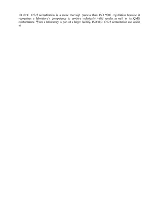 ISO/IEC 17025 accreditation is a more thorough process than ISO 9000 registration because it
recognizes a laboratory‘s competence to produce technically valid results as well as its QMS
conformance. When a laboratory is part of a larger facility, ISO/IEC 17025 accreditation can occur
at
 