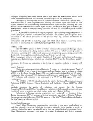 employees to regularly work more than 48 hours a week. Other SA 8000 elements address health
issues, freedom of association, discrimination, disciplinary practices and management.
Developed by the nonprofit Council on Economic Priorities Accreditation Agency (CEPAA),
with the assistance of a wide range of business, industry, labor, human rights, certification and audit
experts, and based on several existing international human rights standards, including the United
Nations Universal Declaration of Human Rights and the Convention on the Rights of the Child, SA
8000 provides a means to improve working conditions and meet the social challenges of economic
globalization.
SA 8000 certification enables a company to project a positive image and good reputation to
clients, employees, suppliers, shareholders and consumers. This standard gives the general public
confidence in the ethical production of the products they buy, contains mechanisms for
continuous
improvement and provides a marketing edge with better labor practices. Enforcing humane
conditions in factories may also lead to higher quality products on the market.
ISO/IEC 15408
ISO/IEC 15408, released in 1999, is the first international information technology security
evaluation criteria standard, defining Common Criteria (CC) used to evaluate security properties of
information technology (IT) products and systems, such as operating systems, computer networks,
distributed systems, applications and other hardware, firmware and software.
These requirements apply to both security functions of IT products and systems, and assurance
measures used during security evaluation and validation. The CC can also be used as a guide by
IT
consumers, developers and evaluators in developing or procuring products or systems with
IT
security functions.
During a security evaluation or validation, an IT product or system is known as a Target of
Evaluation (TOE). A set of security requirements and specifications used to evaluate or validate
a TOE is a developer Security Target (ST). An implementation-independent set of security
requirements for a category of TOEs that meet specific consumer needs is a user Protection Profile
(PP). Evaluation and validation is an assessment of a PP, ST or TOE against CC security
requirements.
The ISO/IEC 15408 CC is implemented in the U.S. by the National Information Assurance
Partnership (NIAP) Common Criteria Evaluation and Validation Scheme (CCEVS), which
sets
standards; monitors the quality of evaluations; and assures that the Common
Evaluation Methodology (CEM), which addresses evaluation methodology and procedures, is used
consistently across government-accredited, product testing and evaluation facilities.
Information technology security evaluations are conducted by Common Criteria
Testing Laboratories (CCTLs), commercial testing laboratories accredited by National Voluntary
Laboratory Accreditation Program (NVLAP), approved by the NIAP Validation Body and placed on
the NIAP Approved Laboratories List
Supply Chain Management
Supply Chain Management recognizes that competition is now across supply chains, not
individual companies. A supply chain is the network of companies linked together in supplier to
customer relationships across a product life cycle from raw material to final consumption. Supply
Chain Management integrates every aspect of product development and design, producing
 