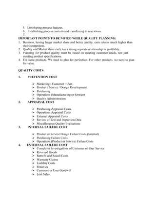 5. Developing process features.
6. Establishing process controls and transferring to operations.
7.
IMPORTANT POINTS TO BE NOTED WHILE QUALITY PLANNING:
1. Business, having larger market share and better quality, earn returns much higher than
their competitors.
2. Quality and Market share each has a strong separate relationship to profitably.
3. Planning for product quality must be based on meeting customer needs, not just
meeting product specifications.
4. For same products. We need to plan for perfection. For other products, we need to plan
for value.
QUALITY COSTS
1. PREVENTION COST
 Marketing / Customer / User.
 Product / Service / Design Development.
 Purchasing
 Operations (Manufacturing or Service)
 Quality Administration.
2. APPRAISAL COST
 Purchasing Appraisal Costs.
 Operations Appraisal Costs
 External Appraisal Costs
 Review of Test and Inspection Data
 Miscellaneous Quality Evaluations
3. INTERNAL FAILURE COST
 Product or Service Design Failure Costs (Internal)
 Purchasing Failure Costs
 Operations (Product or Service) Failure Costs
4. EXTERNAL FAILURE COST
 Complaint Investigations of Customer or User Service
 Returned Goods
 Retrofit and Recall Costs
 Warranty Claims
 Liability Costs
 Penalties
 Customer or User Goodwill
 Lost Sales
 