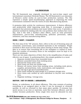 Dr.N.R.Saravanan,MBA, MBA, PGDHRM, MA (Yoga), M.Phil, Ph.D.,
Asst. Professor – Dept. of Management, Bon Secours College for Women, Thanjavur 10
5-S PRINCIPLES
The 5S framework was originally developed by just-in-time expert and
international consultant Hiroyuki Hirano. The 5S framework is an extension
of Hirano's earlier works on just-in-time production systems. The 5Ss
represent a simple "good housekeeping" approach to improving the work
environment consistent with the tenets of Lean Manufacturing System.
It promotes daily activity for continuous improvement. It fosters efficiency
and productivity while improving work flow. It encourages a proactive
approach that prevents problems and waste before they occur. It provides a
practical method for dealing with the real problems that workers face every
day. And it fits with a facility's other efforts, such as total preventive
maintenance, just-in-time manufacturing, pollution prevention, safety
initiatives, and lean manufacturing efforts.
SEIRI / SORT / CLEANUP:
The first step of the "5S" process, Seiri, refers to the act of throwing away all
unwanted, unnecessary, and unrelated materials in the workplace. People
involved in Seiri must not feel sorry about having to throw away things. The
idea is to ensure that everything left in the workplace is related to work.
Even the number of necessary items in the workplace must be kept to its
absolute minimum.
There are two main objectives of Seiri; first is the simplification of tasks and
effective use of space. In performing Seiri, this simple guideline is a must:
1. Separate needed items from unneeded items.
2. Remove unneeded items from working areas.
3. Discard the items never used.
4. Store items not Item not needed now.
5. Remove all excess items from working areas, including work pieces,
supplies, personal items, tools, instruments, and equipment.
6. Use red tag to get rid of unneeded items.
7. Store items needed by most people in a common storage area.
8. Store items only needed by each individual in his/her own working
area.
9. Organize working / storage area.
SEITON / SET IN ORDER / ARRANGING:
Seiton, or orderliness, is all about efficiency. This step consists of putting
everything in an assigned place so that it can be accessed or retrieved
quickly, as well as returned in that same place quickly. If everyone has
quick access to an item or materials, work flow becomes efficient, and the
worker becomes productive. Every single item must be allocated its own
 