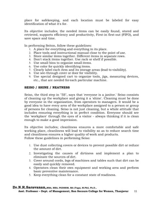 Dr.N.R.Saravanan,MBA, MBA, PGDHRM, MA (Yoga), M.Phil, Ph.D.,
Asst. Professor – Dept. of Management, Bon Secours College for Women, Thanjavur 11
place for safekeeping, and each location must be labeled for easy
identification of what it's for.
Its objective includes; the needed items can be easily found, stored and
retrieved, supports efficiency and productivity, First-in first-out (FIFO), and
save space and time.
In performing Seiton, follow these guidelines:
1. A place for everything and everything in its place.
2. Place tools and instructional manual close to the point of use.
3. Store similar items together. Different items in separate rows.
4. Don't stack items together. Use rack or shelf if possible.
5. Use small bins to organize small items.
6. Use color for quickly identifying items.
7. Clearly label each item and its storage areas (lead to visibility).
8. Use see-through cover or door for visibility.
9. Use special designed cart to organize tools, jigs, measuring devices,
etc., that are needed for each particular machine.
SEISO / SHINE / NEATNESS
Seiso, the third step in "5S", says that 'everyone is a janitor.' Seiso consists
of cleaning up the workplace and giving it a 'shine'. Cleaning must be done
by everyone in the organization, from operators to managers. It would be a
good idea to have every area of the workplace assigned to a person or group
of persons for cleaning. Seiso is not just cleaning, but a whole attitude that
includes ensuring everything is in perfect condition. Everyone should see
the 'workplace' through the eyes of a visitor - always thinking if it is clean
enough to make a good impression.
Its objective includes; cleanliness ensures a more comfortable and safe
working place, cleanliness will lead to visibility so as to reduce search time
and cleanliness ensures a higher quality of work and products.
Follow these guidelines in performing Seiso:
1. Use dust collecting covers or devices to prevent possible dirt or reduce
the amount of dirt.
2. Investigating the causes of dirtiness and implement a plan to
eliminate the sources of dirt.
3. Cover around cords, legs of machines and tables such that dirt can be
easily and quickly removed.
4. Operators clean their own equipment and working area and perform
basic preventive maintenance.
5. Keep everything clean for a constant state of readiness.
 