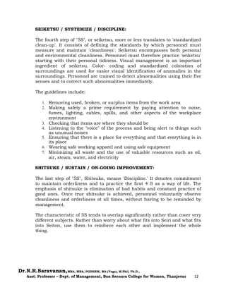 Dr.N.R.Saravanan,MBA, MBA, PGDHRM, MA (Yoga), M.Phil, Ph.D.,
Asst. Professor – Dept. of Management, Bon Secours College for Women, Thanjavur 12
SEIKETSU / SYSTEMIZE / DISCIPLINE:
The fourth step of "5S", or seiketsu, more or less translates to 'standardized
clean-up'. It consists of defining the standards by which personnel must
measure and maintain 'cleanliness'. Seiketsu encompasses both personal
and environmental cleanliness. Personnel must therefore practice 'seiketsu'
starting with their personal tidiness. Visual management is an important
ingredient of seiketsu. Color- coding and standardized coloration of
surroundings are used for easier visual identification of anomalies in the
surroundings. Personnel are trained to detect abnormalities using their five
senses and to correct such abnormalities immediately.
The guidelines include:
1. Removing used, broken, or surplus items from the work area
2. Making safety a prime requirement by paying attention to noise,
fumes, lighting, cables, spills, and other aspects of the workplace
environment
3. Checking that items are where they should be
4. Listening to the "voice" of the process and being alert to things such
as unusual noises
5. Ensuring that there is a place for everything and that everything is in
its place
6. Wearing safe working apparel and using safe equipment
7. Minimizing all waste and the use of valuable resources such as oil,
air, steam, water, and electricity
SHITSUKE / SUSTAIN / ON-GOING IMPROVEMENT:
The last step of "5S", Shitsuke, means 'Discipline.' It denotes commitment
to maintain orderliness and to practice the first 4 S as a way of life. The
emphasis of shitsuke is elimination of bad habits and constant practice of
good ones. Once true shitsuke is achieved, personnel voluntarily observe
cleanliness and orderliness at all times, without having to be reminded by
management.
The characteristic of 5S tends to overlap significantly rather than cover very
different subjects. Rather than worry about what fits into Seiri and what fits
into Seiton, use them to reinforce each other and implement the whole
thing.
 