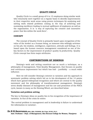 Dr.N.R.Saravanan,MBA, MBA, PGDHRM, MA (Yoga), M.Phil, Ph.D.,
Asst. Professor – Dept. of Management, Bon Secours College for Women, Thanjavur 13
QUALITY CIRCLE
Quality Circle is a small group of 6 to 12 employees doing similar work
who voluntarily meet together on a regular basis to identify improvements
in their respective work areas using proven techniques for analysing and
solving work related problems coming in the way of achieving and
sustaining excellence leading to mutual upliftment of employees as well as
the organisation. It is "a way of capturing the creative and innovative
power that lies within the work force".
CONCEPT
The concept of Quality Circle is primarily based upon recognition of the
value of the worker as a human being, as someone who willingly activises
on his job, his wisdom, intelligence, experience, attitude and feelings. It is
based upon the human resource management considered as one of the
key factors in the improvement of product quality & productivity. Quality
Circle concept has three major attributes:
CONTRIBUTIONS OF DEMINGS
Deming's work and writing constitute not so much a technique, as a
philosophy of management, Total Quality Management, that focuses on quality
and continuous improvement but which has had - justifiably - a much wider
influence.
Here we will consider Deming's interest in variation and his approach to
systematic problem solving which led on to his development of the 14 points
which have gained widespread recognition and which are central to the quality
movement and his philosophy of transformational management. Deming’s
seven deadly diseases of management and his use and promotion of the PDCA
cycle, known to many as the Deming Wheel, are described below:
Variation and problem solving
The key to Deming's ideas on quality lies in his recognition of the importance of
variation. In Out of the crisis he states:
'The central problem in management and in leadership is failure to understand
the information in variation'.
 