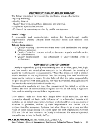 Dr.N.R.Saravanan,MBA, MBA, PGDHRM, MA (Yoga), M.Phil, Ph.D.,
Asst. Professor – Dept. of Management, Bon Secours College for Women, Thanjavur 15
CONTRIBUTIONS OF JURAN TRILOGY
The Trilogy consists of three sequential and logical groups of activities:
– Quality Planning
– Quality Control
– Quality Improvement All three processes are universal
– Applied to a particular process
– Performed by top management or by middle management
Juran Trilogy:
A systematic and comprehensive system for break-through quality
improvements Quality Defined: meet customer needs and freedom from
deficiencies
Trilogy Components
 Quality Planning – discover customer needs and deficiencies and design
adequate processes
 Quality Control -- compare actual performance to goals and take action
on the differences
 Quality Improvement -- the attainment of unprecedented levels of
performance.
CONTRIBUTIONS OF CROSBY
Crosby's approach to quality was unambiguous. In his view, good, bad, high,
and low quality are meaningless concepts in the abstract; the meaning of
quality is "conformance to requirements." What that means is that a product
should conform to the requirements that the company has itself established
based on its customers' needs. He also believed, that the prime responsibility
for poor quality lies with management, not with the workers. Management sets
the tone for the quality initiative from the top.
Nonconforming products are ones that management has failed to specify or
control. The cost of nonconformance equals the cost of not doing it right first
time, and not rooting out any defects in processes.
"Zero defects" does not mean that people never make mistakes, but that
companies should not begin with "allowances" or substandard targets with
mistakes as an inbuilt expectation. Instead, work should be seen as a series of
activities or processes, defined by clear requirements and carried out to
produce identified outcomes. Systems that allow things to go wrong and that
result in those things having to be done again can cost organizations between
20% and 35% of their revenues, in Crosby's estimation. His seminal approach
to quality was set out in Quality is Free.
 