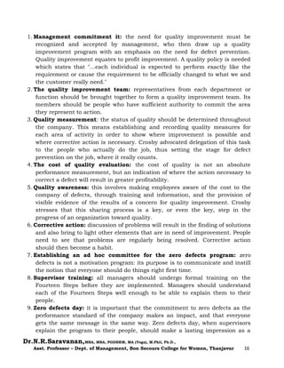 Dr.N.R.Saravanan,MBA, MBA, PGDHRM, MA (Yoga), M.Phil, Ph.D.,
Asst. Professor – Dept. of Management, Bon Secours College for Women, Thanjavur 16
1. Management commitment it: the need for quality improvement must be
recognized and accepted by management, who then draw up a quality
improvement program with an emphasis on the need for defect prevention.
Quality improvement equates to profit improvement. A quality policy is needed
which states that "...each individual is expected to perform exactly like the
requirement or cause the requirement to be officially changed to what we and
the customer really need."
2. The quality improvement team: representatives from each department or
function should be brought together to form a quality improvement team. Its
members should be people who have sufficient authority to commit the area
they represent to action.
3. Quality measurement: the status of quality should be determined throughout
the company. This means establishing and recording quality measures for
each area of activity in order to show where improvement is possible and
where corrective action is necessary. Crosby advocated delegation of this task
to the people who actually do the job, thus setting the stage for defect
prevention on the job, where it really counts.
4. The cost of quality evaluation: the cost of quality is not an absolute
performance measurement, but an indication of where the action necessary to
correct a defect will result in greater profitability.
5. Quality awareness: this involves making employees aware of the cost to the
company of defects, through training and information, and the provision of
visible evidence of the results of a concern for quality improvement. Crosby
stresses that this sharing process is a key, or even the key, step in the
progress of an organization toward quality.
6. Corrective action: discussion of problems will result in the finding of solutions
and also bring to light other elements that are in need of improvement. People
need to see that problems are regularly being resolved. Corrective action
should then become a habit.
7. Establishing an ad hoc committee for the zero defects program: zero
defects is not a motivation program: its purpose is to communicate and instill
the notion that everyone should do things right first time.
8. Supervisor training: all managers should undergo formal training on the
Fourteen Steps before they are implemented. Managers should understand
each of the Fourteen Steps well enough to be able to explain them to their
people.
9. Zero defects day: it is important that the commitment to zero defects as the
performance standard of the company makes an impact, and that everyone
gets the same message in the same way. Zero defects day, when supervisors
explain the program to their people, should make a lasting impression as a
 